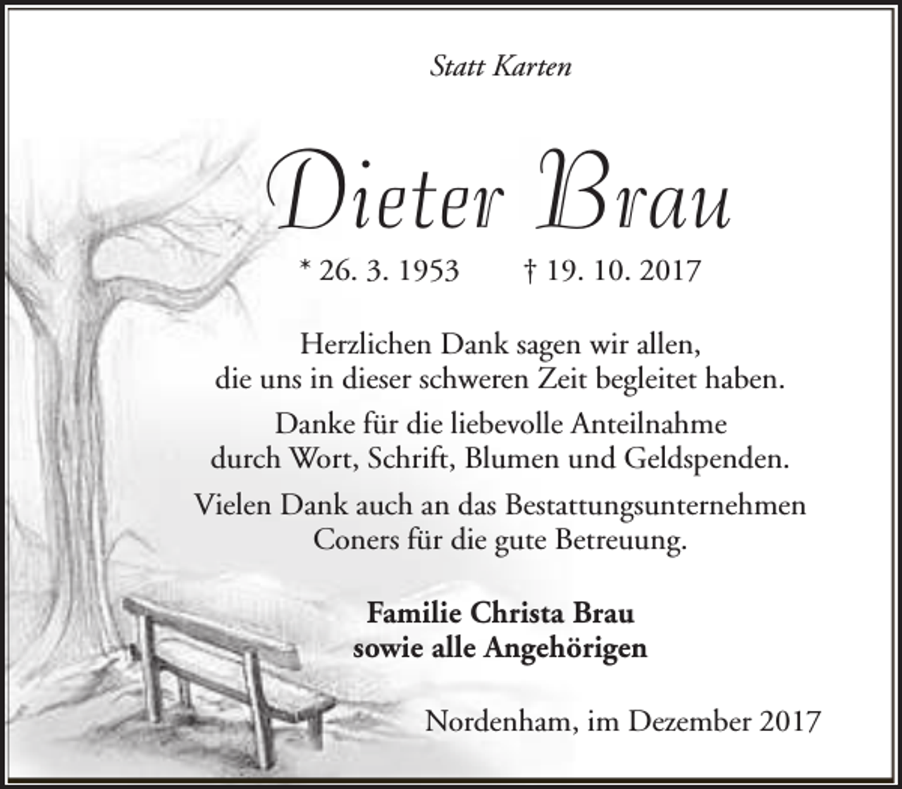 <p>Statt Karten</p><p>Dieter Brau<br />* 26. 3. 1953</p><p>† 19. 10. 2017</p><p>Herzlichen Dank sagen wir allen,<br />die uns in dieser schweren Zeit begleitet haben.<br />Danke für die liebevolle Anteilnahme<br />durch Wort, Schrift, Blumen und Geldspenden.<br />Vielen Dank auch an das Bestattungsunternehmen<br />Coners für die gute Betreuung.<br />Familie Christa Brau<br />sowie alle Angehörigen<br />Nordenham, im Dezember 2017</p>