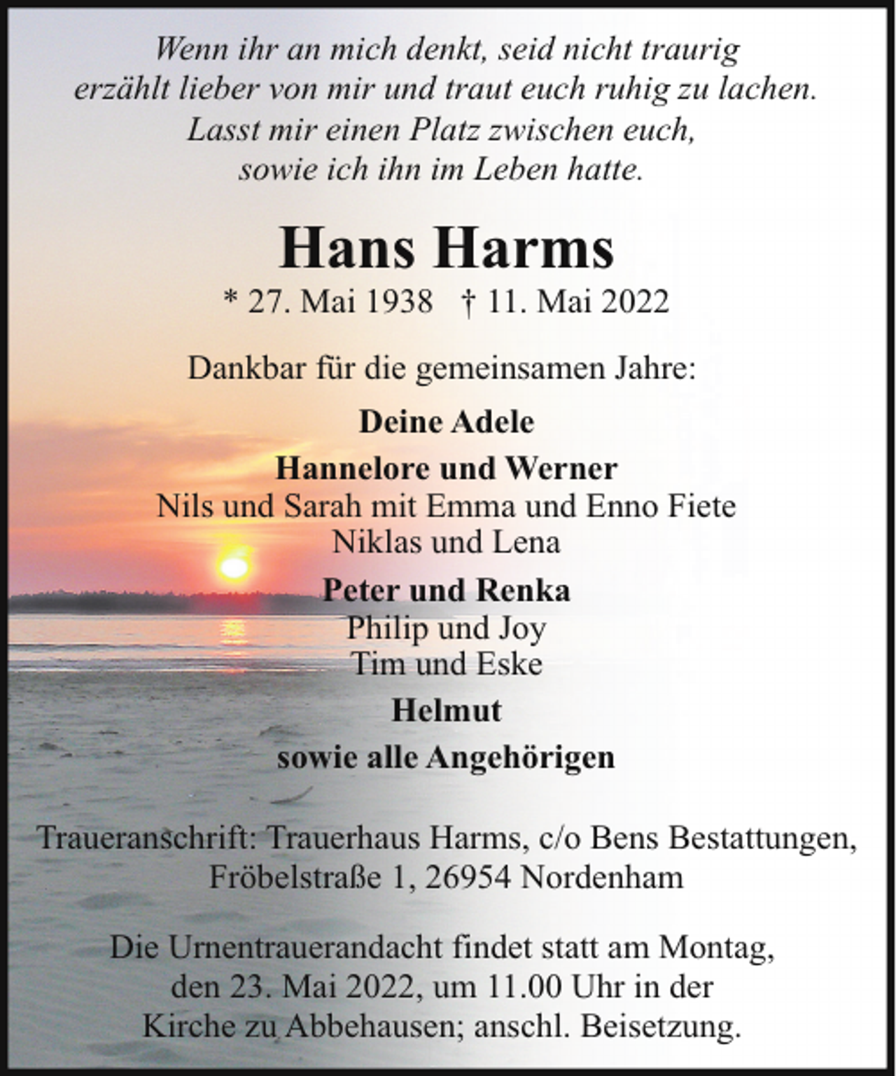 <p>Wenn ihr an mich denkt, seid nicht traurig<br />erzählt lieber von mir und traut euch ruhig zu lachen.<br />Lasst mir einen Platz zwischen euch,<br />sowie ich ihn im Leben hatte.</p><p>Hans Harms</p><p>* 27. Mai 1938 † 11. Mai 2022<br />Dankbar für die gemeinsamen Jahre:<br />Deine Adele<br />Hannelore und Werner<br />Nils und Sarah mit Emma und Enno Fiete<br />Niklas und Lena<br />Peter und Renka<br />Philip und Joy<br />Tim und Eske<br />Helmut<br />sowie alle Angehörigen<br />Traueranschrift: Trauerhaus Harms, c/o Bens Bestattungen,<br />Fröbelstraße 1, 26954 Nordenham<br />Die Urnentrauerandacht findet statt am Montag,<br />den 23. Mai 2022, um 11.00 Uhr in der<br />Kirche zu Abbehausen; anschl. Beisetzung.</p>