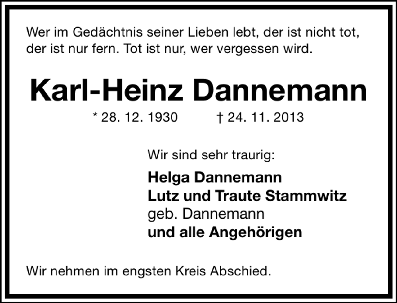 <p>Wer im Gedächtnis seiner Lieben lebt, der ist nicht tot,<br />der ist nur fern. Tot ist nur, wer vergessen wird.</p><p>Karl-Heinz Dannemann<br />* 28. 12. 1930</p><p>† 24. 11. 2013</p><p>Wir sind sehr traurig:</p><p>Helga Dannemann<br />Lutz und Traute Stammwitz<br />geb. Dannemann<br />und alle Angehörigen<br />Wir nehmen im engsten Kreis Abschied.</p>