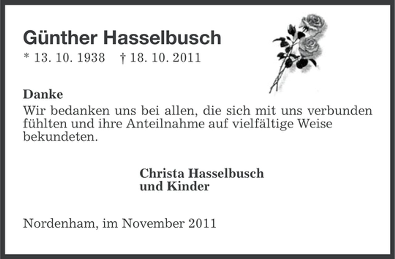 <p>Günther Hasselbusch<br />* 13. 10. 1938</p><p>† 18. 10. 2011</p><p>Danke<br />Wir bedanken uns bei allen, die sich mit uns verbunden<br />fühlten und ihre Anteilnahme auf vielfältige Weise<br />bekundeten.<br />Christa Hasselbusch<br />und Kinder<br />Nordenham, im November 2011</p>