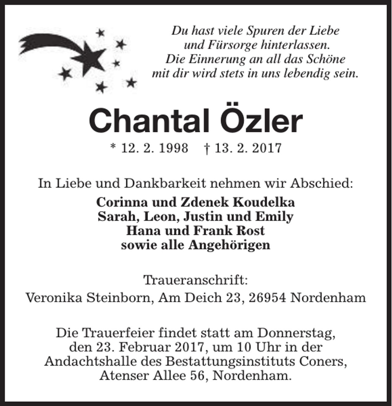 <p>Du hast viele Spuren der Liebe<br />und Fürsorge hinterlassen.<br />Die Einnerung an all das Schöne<br />mit dir wird stets in uns lebendig sein.</p><p>Chantal Özler<br />* 12. 2. 1998</p><p>† 13. 2. 2017</p><p>In Liebe und Dankbarkeit nehmen wir Abschied:<br />Corinna und Zdenek Koudelka<br />Sarah, Leon, Justin und Emily<br />Hana und Frank Rost<br />sowie alle Angehörigen<br />Traueranschrift:<br />Veronika Steinborn, Am Deich 23, 26954 Nordenham<br />Die Trauerfeier findet statt am Donnerstag,<br />den 23. Februar 2017, um 10 Uhr in der<br />Andachtshalle des Bestattungsinstituts Coners,<br />Atenser Allee 56, Nordenham.</p>