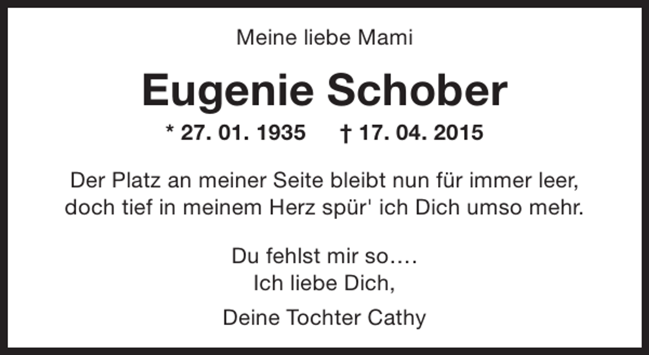 <p>Meine liebe Mami</p><p>Eugenie Schober<br />* 27. 01. 1935</p><p>† 17. 04. 2015</p><p>Der Platz an meiner Seite bleibt nun für immer leer,<br />doch tief in meinem Herz spür' ich Dich umso mehr.<br />Du fehlst mir so….<br />Ich liebe Dich,<br />Deine Tochter Cathy</p>