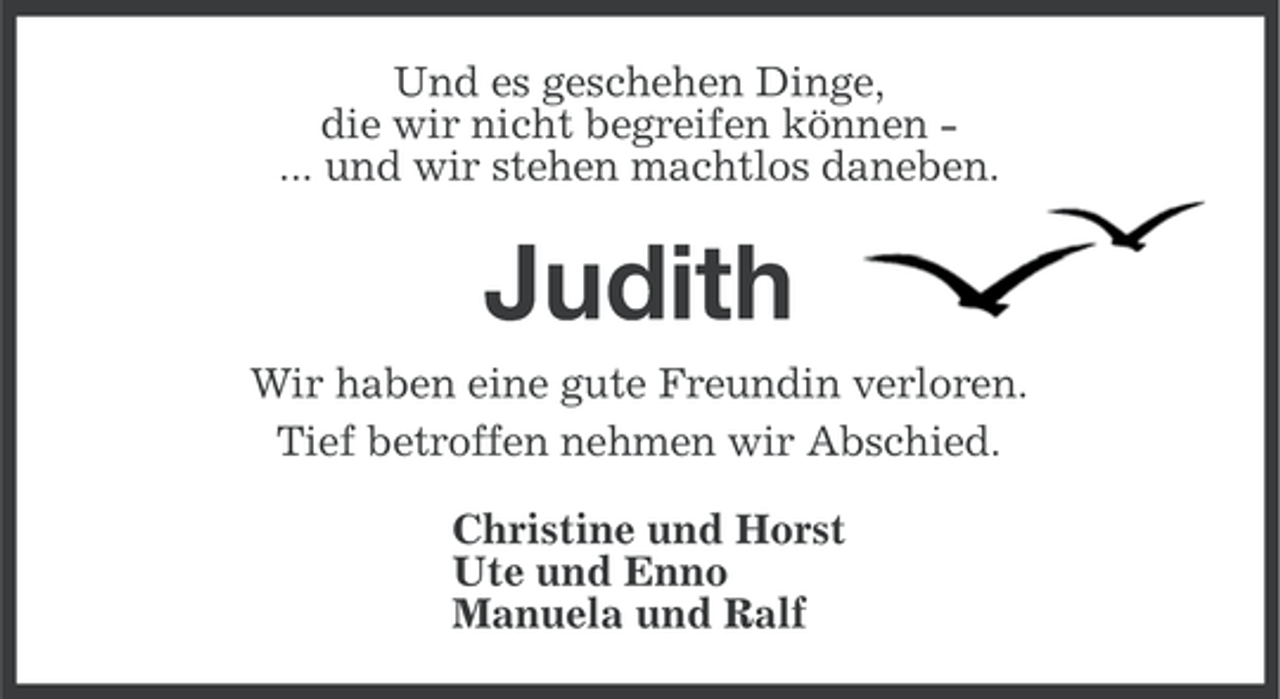 <p>Und es geschehen Dinge,<br />die wir nicht begreifen können ... und wir stehen machtlos daneben.</p><p>Judith<br />Wir haben eine gute Freundin verloren.<br />Tief betroffen nehmen wir Abschied.<br />Christine und Horst<br />Ute und Enno<br />Manuela und Ralf</p>