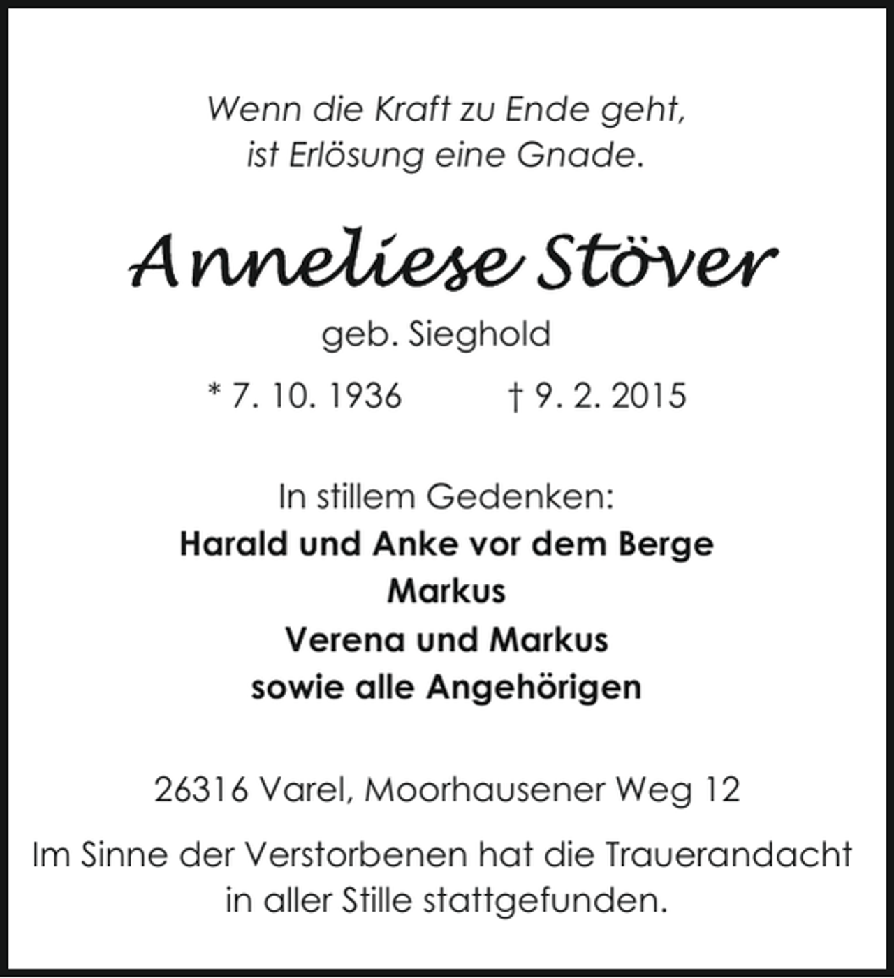 <p>Wenn die Kraft zu Ende geht,<br />ist Erlösung eine Gnade.</p>
<p>geb. Sieghold<br />* 7. 10. 1936</p>
<p>† 9. 2. 2015</p>
<p>In stillem Gedenken:<br />Harald und Anke vor dem Berge<br />Markus<br />Verena und Markus<br />sowie alle Angehörigen<br />26316 Varel, Moorhausener Weg 12<br />Im Sinne der Verstorbenen hat die Trauerandacht<br />in aller Stille stattgefunden.</p>
