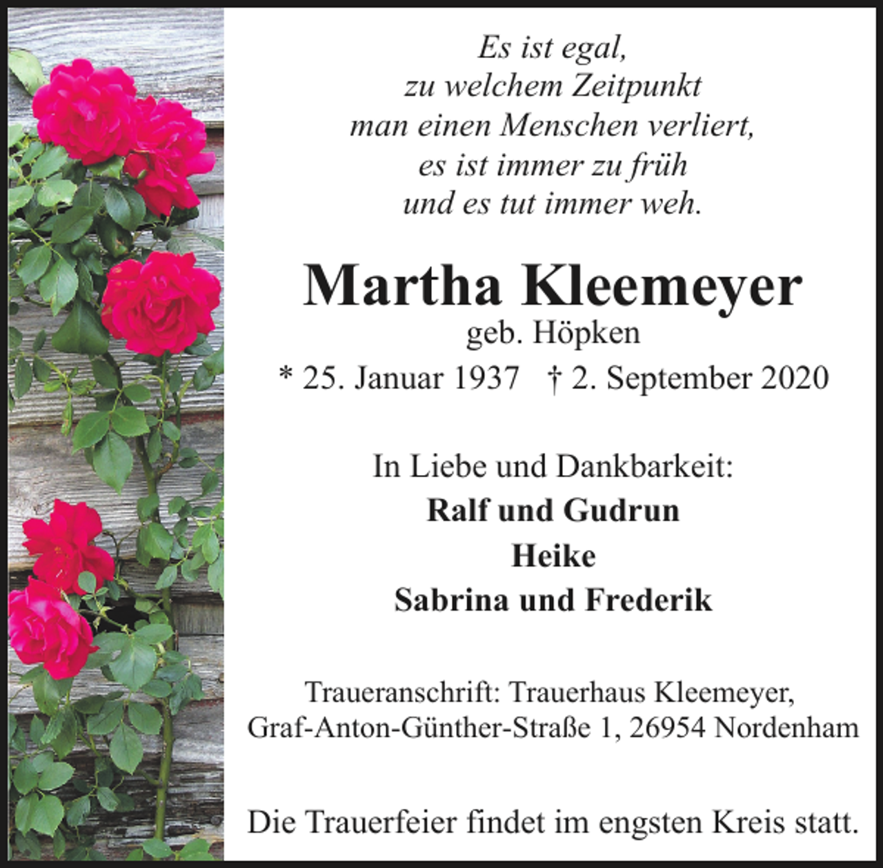 <p>Es ist egal,<br />zu welchem Zeitpunkt<br />man einen Menschen verliert,<br />es ist immer zu früh<br />und es tut immer weh.</p>
<p>Martha Kleemeyer</p>
<p>geb. Höpken<br />* 25. Januar 1937 † 2. September 2020<br />In Liebe und Dankbarkeit:<br />Ralf und Gudrun<br />Heike<br />Sabrina und Frederik<br />Traueranschrift: Trauerhaus Kleemeyer,<br />Graf-Anton-Günther-Straße 1, 26954 Nordenham</p>
<p>Die Trauerfeier findet im engsten Kreis statt.</p>