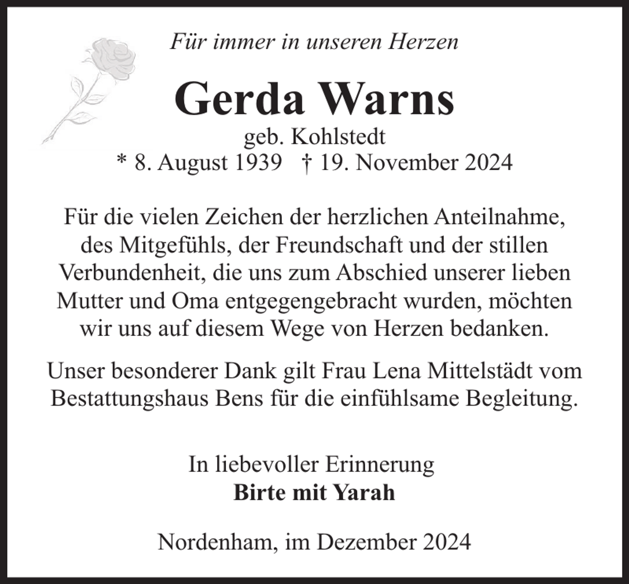 <p>Für immer in unseren Herzen</p><p>Gerda Warns</p><p>geb. Kohlstedt<br />* 8. August 1939 † 19. November 2024<br />Für die vielen Zeichen der herzlichen Anteilnahme,<br />des Mitgefühls, der Freundschaft und der stillen<br />Verbundenheit, die uns zum Abschied unserer lieben<br />Mutter und Oma entgegengebracht wurden, möchten<br />wir uns auf diesem Wege von Herzen bedanken.<br />Unser besonderer Dank gilt Frau Lena Mittelstädt vom<br />Bestattungshaus Bens für die einfühlsame Begleitung.<br />In liebevoller Erinnerung<br />Birte mit Yarah<br />Nordenham, im Dezember 2024</p>