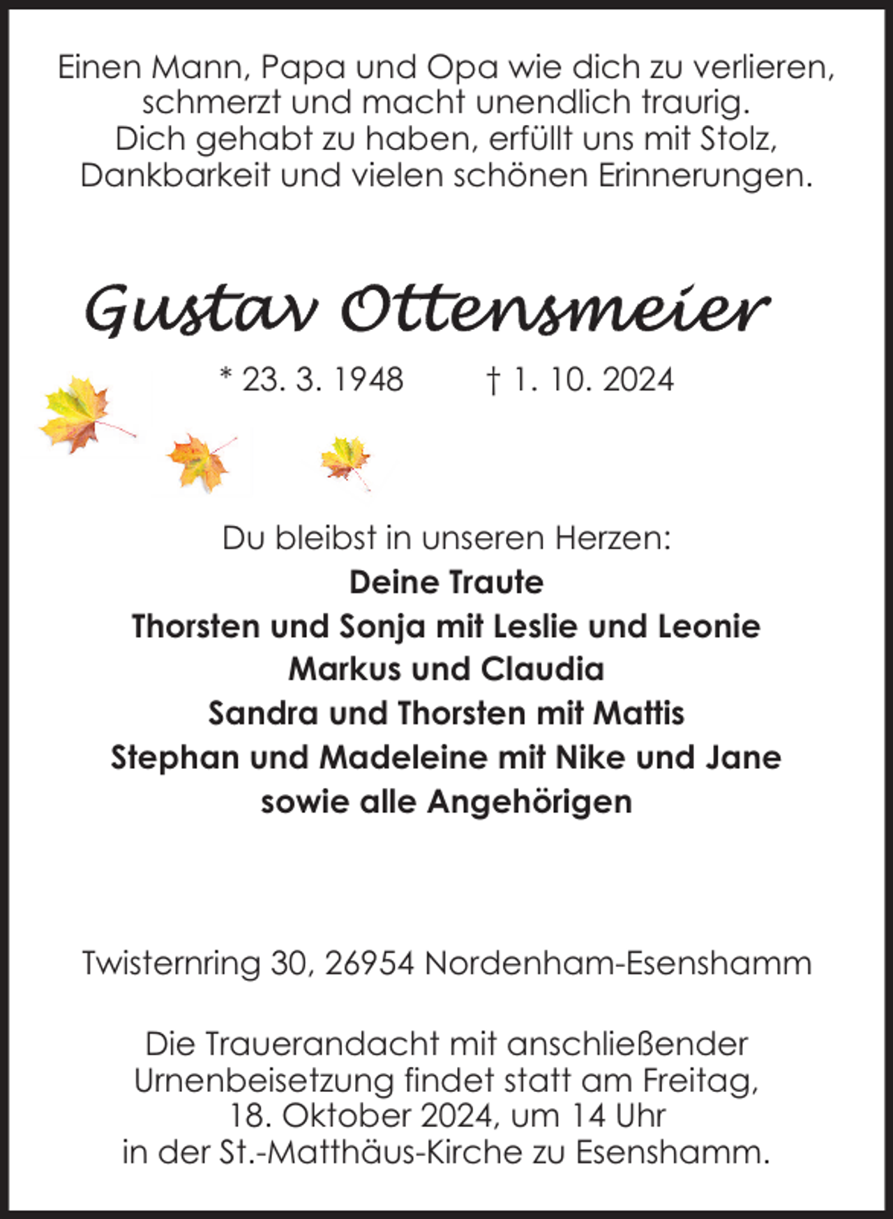 <p>Einen Mann, Papa und Opa wie dich zu verlieren,<br />schmerzt und macht unendlich traurig.<br />Dich gehabt zu haben, erfüllt uns mit Stolz,<br />Dankbarkeit und vielen schönen Erinnerungen.</p><p>* 23. 3. 1948</p><p>† 1. 10. 2024</p><p>Du bleibst in unseren Herzen:<br />Deine Traute<br />Thorsten und Sonja mit Leslie und Leonie<br />Markus und Claudia<br />Sandra und Thorsten mit Mattis<br />Stephan und Madeleine mit Nike und Jane<br />sowie alle Angehörigen</p><p>Twisternring 30, 26954 Nordenham-Esenshamm<br />Die Trauerandacht mit anschließender<br />Urnenbeisetzung findet statt am Freitag,<br />18. Oktober 2024, um 14 Uhr<br />in der St.-Matthäus-Kirche zu Esenshamm.</p>