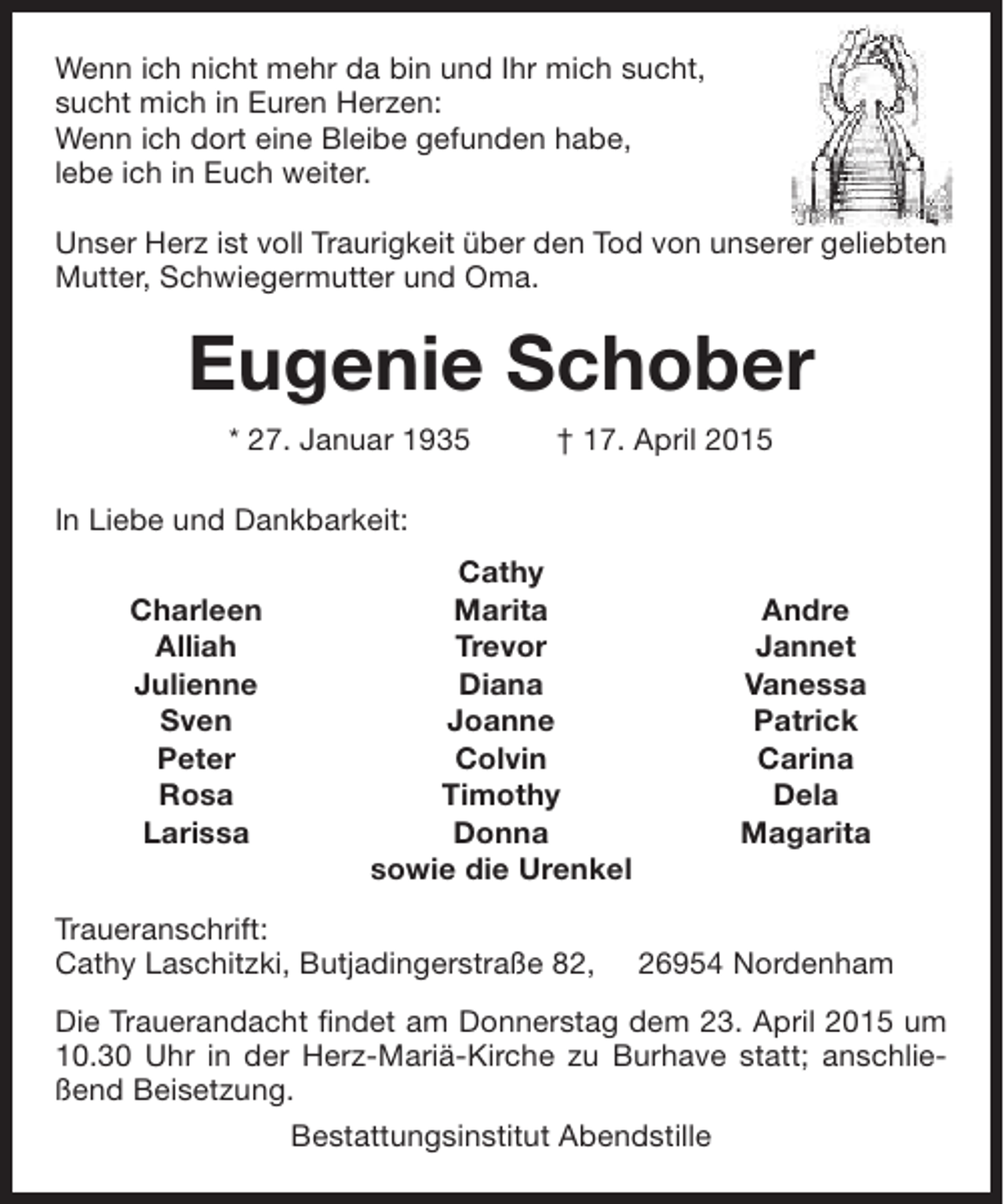 <p>Wenn ich nicht mehr da bin und Ihr mich sucht,<br />sucht mich in Euren Herzen:<br />Wenn ich dort eine Bleibe gefunden habe,<br />lebe ich in Euch weiter.<br />Unser Herz ist voll Traurigkeit über den Tod von unserer geliebten<br />Mutter, Schwiegermutter und Oma.</p>
<p>Eugenie Schober<br />* 27. Januar 1935</p>
<p>† 17. April 2015</p>
<p>In Liebe und Dankbarkeit:<br />Charleen<br />Alliah<br />Julienne<br />Sven<br />Peter<br />Rosa<br />Larissa</p>
<p>Cathy<br />Marita<br />Trevor<br />Diana<br />Joanne<br />Colvin<br />Timothy<br />Donna<br />sowie die Urenkel</p>
<p>Traueranschrift:<br />Cathy Laschitzki, Butjadingerstraße 82,</p>
<p>Andre<br />Jannet<br />Vanessa<br />Patrick<br />Carina<br />Dela<br />Magarita</p>
<p>26954 Nordenham</p>
<p>Die Trauerandacht findet am Donnerstag dem 23. April 2015 um<br />10.30 Uhr in der Herz-Mariä-Kirche zu Burhave statt; anschließend Beisetzung.<br />Bestattungsinstitut Abendstille</p>