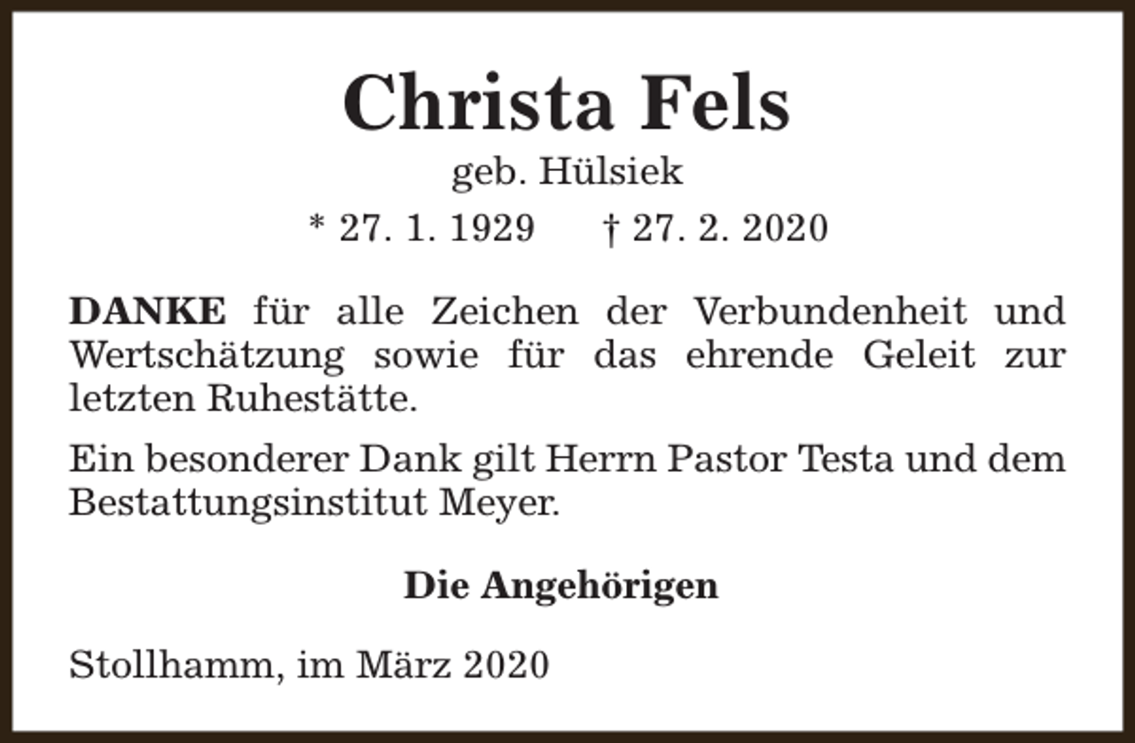 <p>Christa Fels</p><p>geb. Hülsiek<br />* 27. 1. 1929<br />† 27. 2. 2020<br />DANKE für alle Zeichen der Verbundenheit und<br />Wertschätzung sowie für das ehrende Geleit zur<br />letzten Ruhestätte.<br />Ein besonderer Dank gilt Herrn Pastor Testa und dem<br />Bestattungsinstitut Meyer.<br />Die Angehörigen<br />Stollhamm, im März 2020</p>
