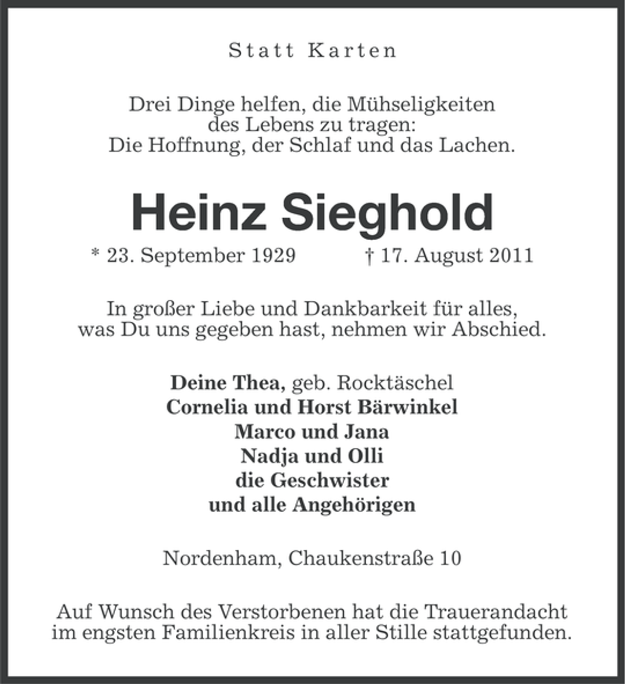 <p>Statt Karten<br />Drei Dinge helfen, die Mühseligkeiten<br />des Lebens zu tragen:<br />Die Hoffnung, der Schlaf und das Lachen.</p><p>Heinz Sieghold<br />* 23. September 1929</p><p>† 17. August 2011</p><p>In großer Liebe und Dankbarkeit für alles,<br />was Du uns gegeben hast, nehmen wir Abschied.<br />Deine Thea, geb. Rocktäschel<br />Cornelia und Horst Bärwinkel<br />Marco und Jana<br />Nadja und Olli<br />die Geschwister<br />und alle Angehörigen<br />Nordenham, Chaukenstraße 10<br />Auf Wunsch des Verstorbenen hat die Trauerandacht<br />im engsten Familienkreis in aller Stille stattgefunden.</p>