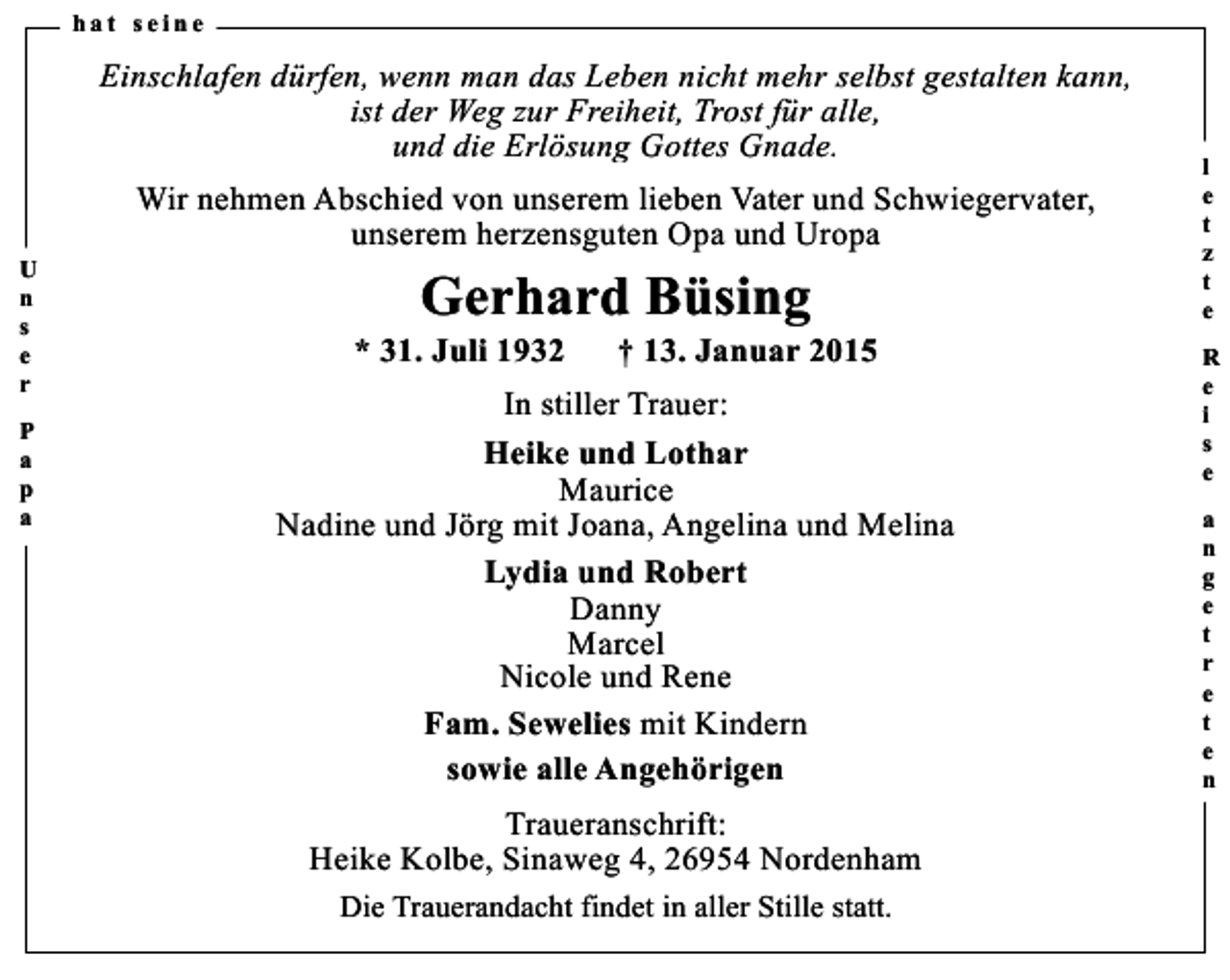 <p>hat seine</p><p>Einschlafen dürfen, wenn man das Leben nicht mehr selbst gestalten kann,<br />ist der Weg zur Freiheit, Trost für alle,<br />und die Erlösung Gottes Gnade.<br />U<br />n<br />s<br />e<br />r<br />P<br />a<br />p<br />a</p><p>Wir nehmen Abschied von unserem lieben Vater und Schwiegervater,<br />unserem herzensguten Opa und Uropa</p><p>Gerhard Büsing</p><p>* 31. Juli 1932</p><p>† 13. Januar 2015</p><p>In stiller Trauer:<br />Heike und Lothar<br />Maurice<br />Nadine und Jörg mit Joana, Angelina und Melina<br />Lydia und Robert<br />Danny<br />Marcel<br />Nicole und Rene<br />Fam. Sewelies mit Kindern<br />sowie alle Angehörigen<br />Traueranschrift:<br />Heike Kolbe, Sinaweg 4, 26954 Nordenham<br />Die Trauerandacht findet in aller Stille statt.</p><p>l<br />e<br />t<br />z<br />t<br />e<br />R<br />e<br />i<br />s<br />e<br />a<br />n<br />g<br />e<br />t<br />r<br />e<br />t<br />e<br />n</p>