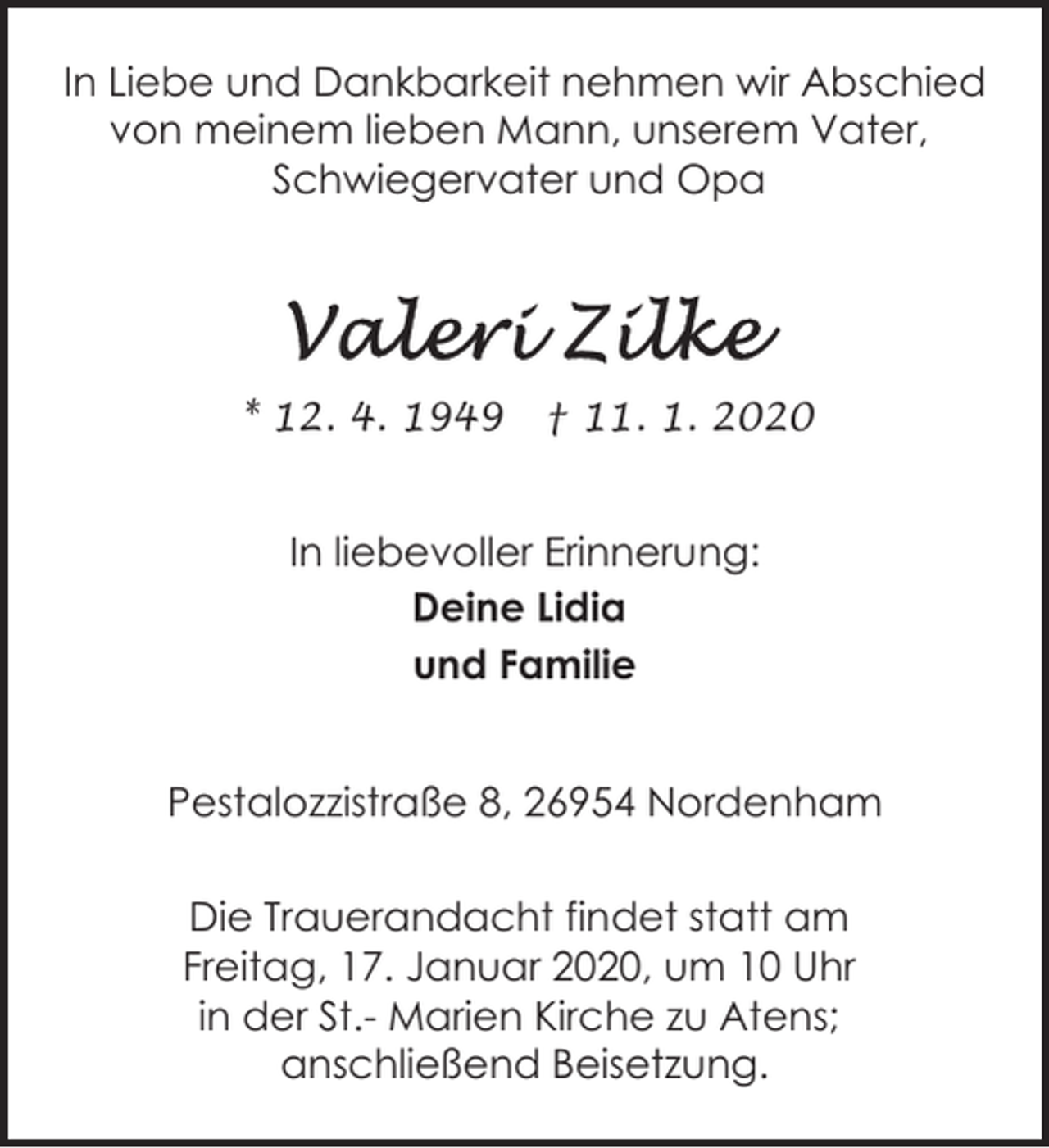 <p>In Liebe und Dankbarkeit nehmen wir Abschied<br />von meinem lieben Mann, unserem Vater,<br />Schwiegervater und Opa</p><p>* 12. 4. 1949</p><p>† 11. 1. 2020</p><p>In liebevoller Erinnerung:<br />Deine Lidia<br />und Familie<br />Pestalozzistraße 8, 26954 Nordenham<br />Die Trauerandacht findet statt am<br />Freitag, 17. Januar 2020, um 10 Uhr<br />in der St.- Marien Kirche zu Atens;<br />anschließend Beisetzung.</p>