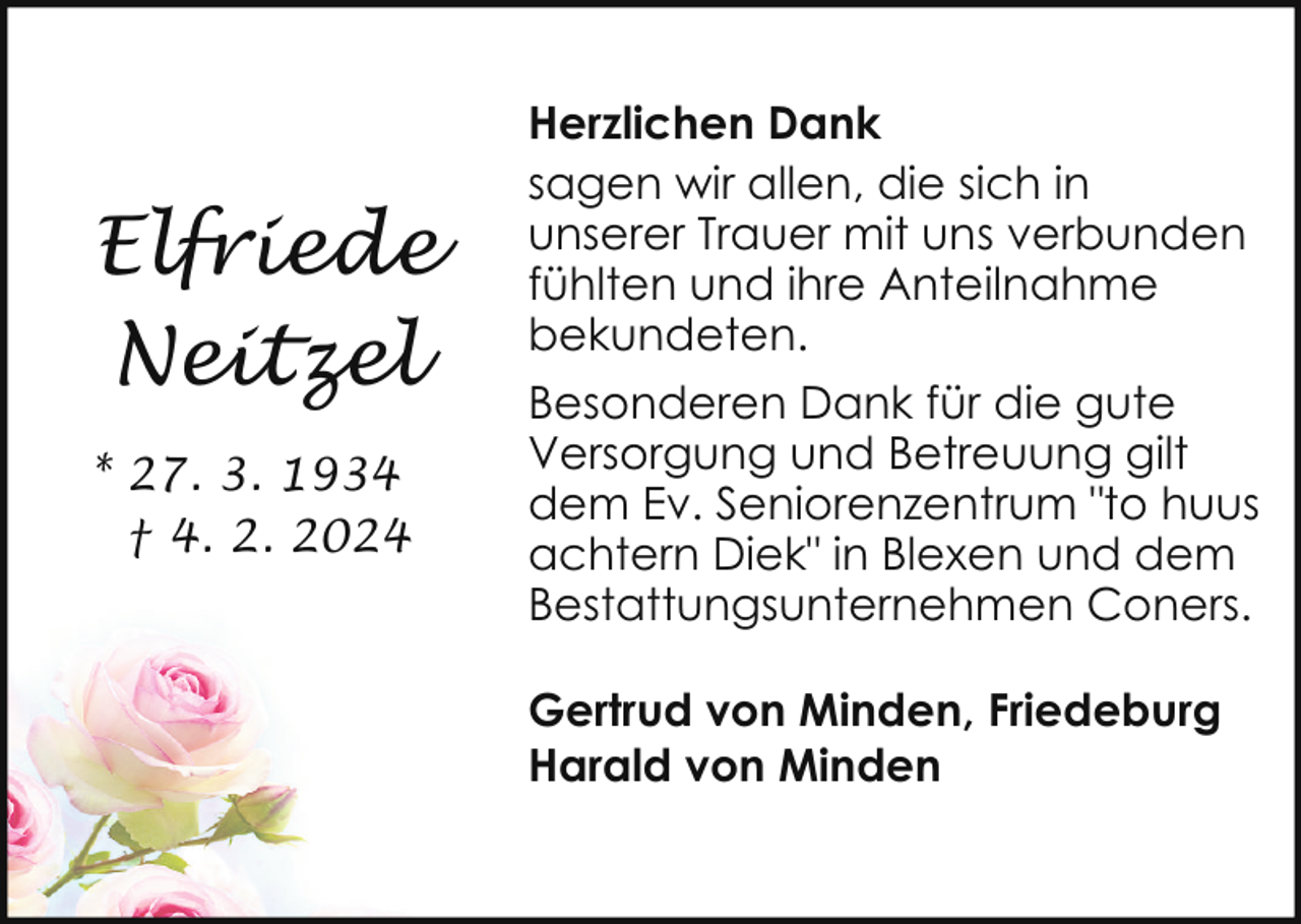 <p>Elfriede<br />Neitzel<br />* 27. 3. 1934<br />† 4. 2. 2024</p><p>Herzlichen Dank<br />sagen wir allen, die sich in<br />unserer Trauer mit uns verbunden<br />fühlten und ihre Anteilnahme<br />bekundeten.<br />Besonderen Dank für die gute<br />Versorgung und Betreuung gilt<br />dem Ev. Seniorenzentrum "to huus<br />achtern Diek" in Blexen und dem<br />Bestattungsunternehmen Coners.<br />Gertrud von Minden, Friedeburg<br />Harald von Minden</p>