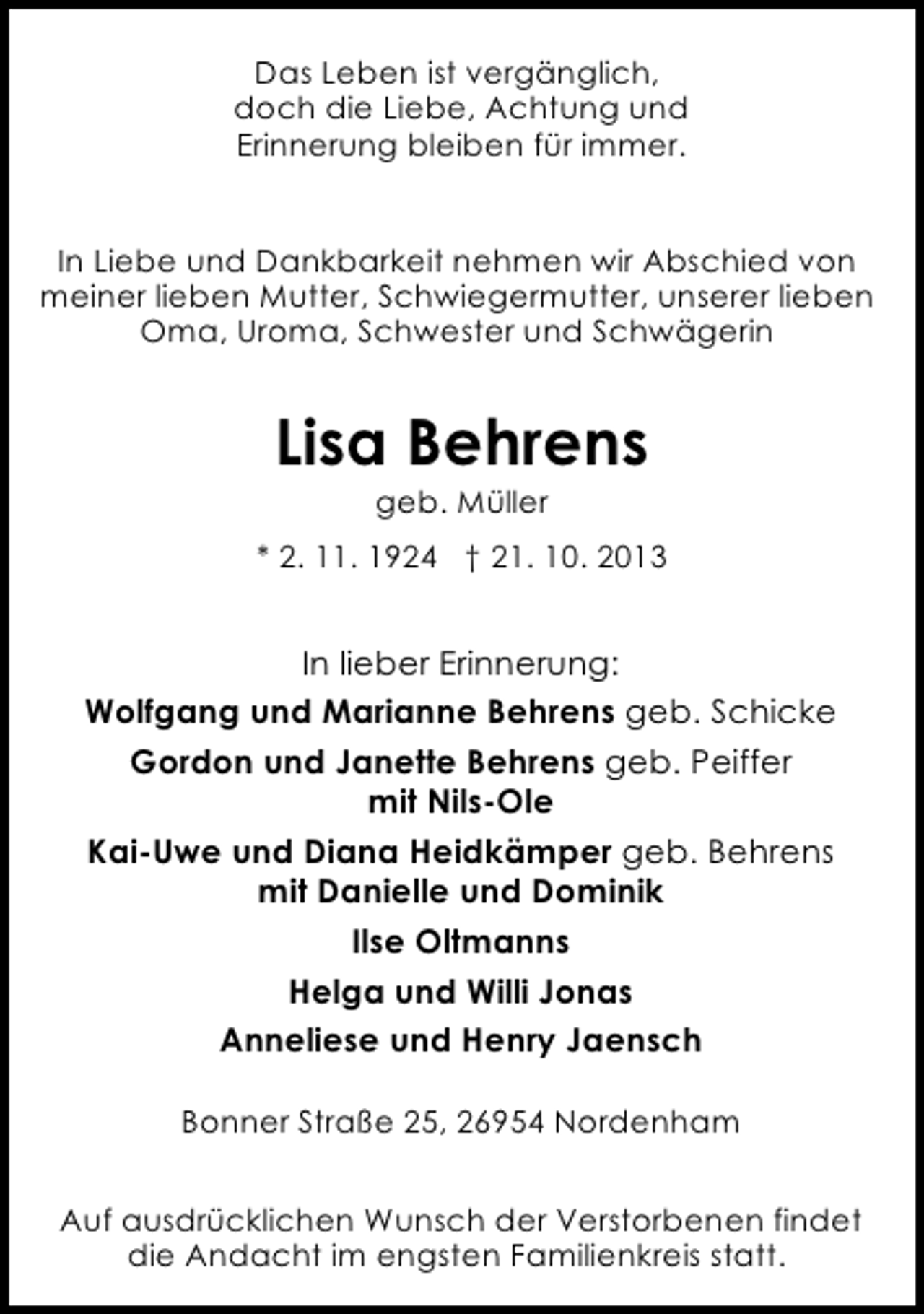 <p>Das Leben ist vergänglich,<br />doch die Liebe, Achtung und<br />Erinnerung bleiben für immer.<br />In Liebe und Dankbarkeit nehmen wir Abschied von<br />meiner lieben Mutter, Schwiegermutter, unserer lieben<br />Oma, Uroma, Schwester und Schwägerin</p><p>Lisa Behrens<br />geb. Müller</p><p>* 2. 11. 1924 † 21. 10. 2013</p><p>In lieber Erinnerung:<br />Wolfgang und Marianne Behrens geb. Schicke<br />Gordon und Janette Behrens geb. Peiffer<br />mit Nils-Ole<br />Kai-Uwe und Diana Heidkämper geb. Behrens<br />mit Danielle und Dominik<br />Ilse Oltmanns<br />Helga und Willi Jonas<br />Anneliese und Henry Jaensch<br />Bonner Straße 25, 26954 Nordenham<br />Auf ausdrücklichen Wunsch der Verstorbenen findet<br />die Andacht im engsten Familienkreis statt.</p>