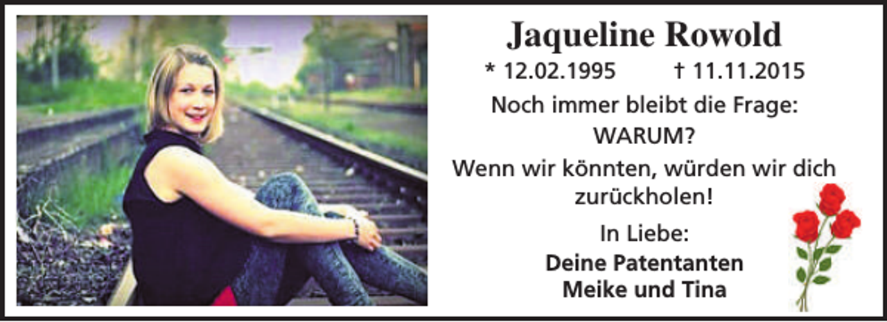 <p>Jaqueline Rowold</p><p>* 12.02.1995<br />† 11.11.2015<br />Noch immer bleibt die Frage:<br />WARUM?<br />Wenn wir könnten, würden wir dich<br />zurückholen!<br />In Liebe:<br />Deine Patentanten<br />Meike und Tina</p>