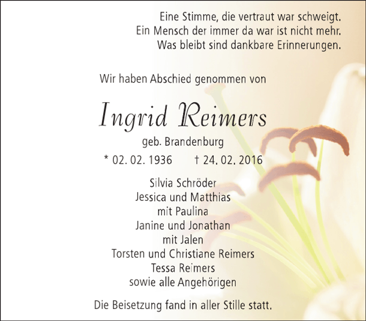 <p>Eine Stimme, die vertraut war schweigt.<br />Ein Mensch der immer da war ist nicht mehr.<br />Was bleibt sind dankbare Erinnerungen.<br />Wir haben Abschied genommen von</p><p>Ingrid Reimers<br />i<br />geb. Brandenburg<br />e<br />* 02. 02. 1936<br />† 24. 02. 2016<br />Silvia Schröder<br />Jessica und Matthias<br />s<br />mit Paulina<br />Janine und Jonathan<br />mit Jalen<br />Torsten und Christiane Reimers<br />Tessa Reimers<br />sowie alle Angehörigen<br />Die Beisetzung fand in aller Stille statt.</p>