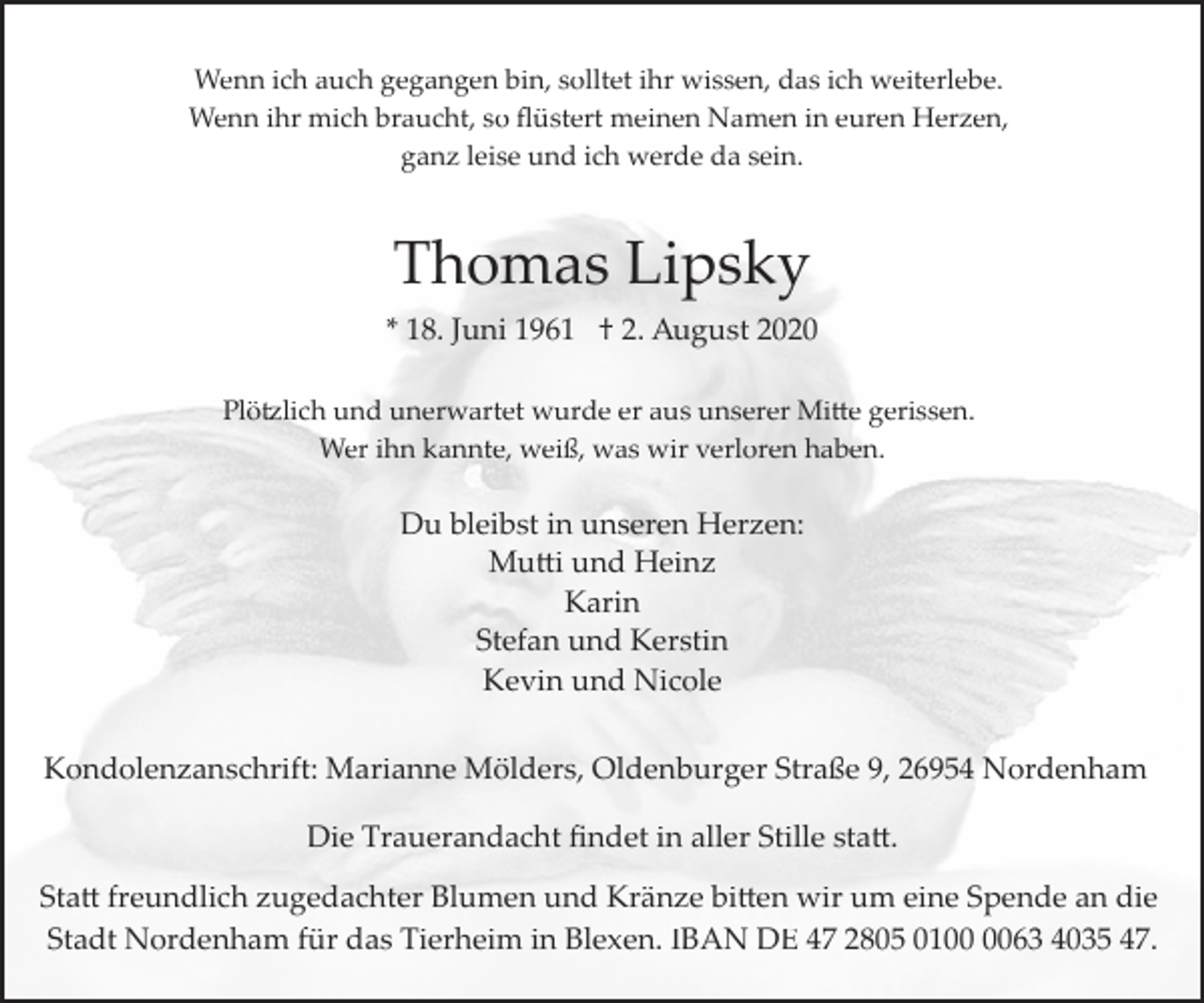 <p>Wenn ich auch gegangen bin, solltet ihr wissen, das ich weiterlebe.<br />Wenn ihr mich braucht, so ﬂüstert meinen Namen in euren Herzen,<br />ganz leise und ich werde da sein.</p>
<p>Thomas Lipsky<br />* 18. Juni 1961 † 2. August 2020<br />Plötzlich und unerwartet wurde er aus unserer Mitte gerissen.<br />Wer ihn kannte, weiß, was wir verloren haben.</p>
<p>Du bleibst in unseren Herzen:<br />Muttii und Heinz<br />Karin<br />Stefan und Kerstin<br />Kevin und Nicole<br />Kondolenzanschrift: Marianne Mölders, Oldenburger Straße 9, 26954 Nordenham</p>
<p>Die Trauerandacht ﬁndet in aller Stille statt.<br />Statt freundlich zugedachter Blumen und Kränze bitten wir um eine Spende an die<br />Stadt Nordenham für das Tierheim in Blexen. IBAN DE 47 2805 0163 4035 47.</p>