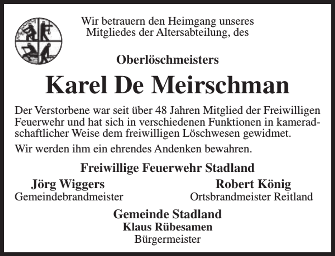 <p>Wir betrauern den Heimgang unseres<br />Mitgliedes der Altersabteilung, des</p><p>Oberlöschmeisters</p><p>Karel De Meirschman<br />Der Verstorbene war seit über 48 Jahren Mitglied der Freiwilligen<br />Feuerwehr und hat sich in verschiedenen Funktionen in kameradschaftlicher Weise dem freiwilligen Löschwesen gewidmet.<br />Wir werden ihm ein ehrendes Andenken bewahren.</p><p>Freiwillige Feuerwehr Stadland<br />Jörg Wiggers<br />Robert König</p><p>Gemeindebrandmeister</p><p>Ortsbrandmeister Reitland</p><p>Gemeinde Stadland<br />Klaus Rübesamen<br />Bürgermeister</p>