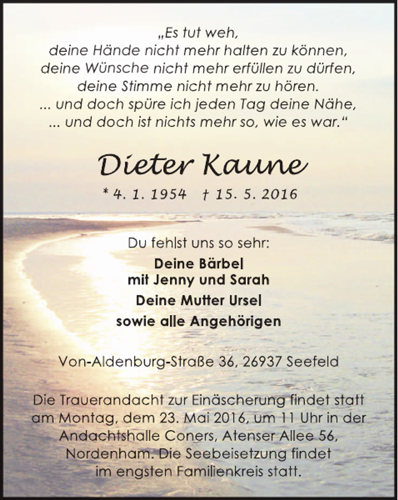 <p>„Es tut weh,<br />deine Hände nicht mehr halten zu können,<br />deine Wünsche nicht mehr erfüllen zu dürfen,<br />deine Stimme nicht mehr zu hören.<br />... und doch spüre ich jeden Tag deine Nähe,<br />... und doch ist nichts mehr so, wie es war.“</p><p>Dieter Kaune<br />iet r aun<br />eter<br />une<br />* 4. 1. 1954</p><p>† 15. 5. 2016</p><p>Du fehlst uns so sehr:<br />Deine Bärbel<br />mit Jenny und Sarah<br />Deine Mutter Ursel<br />sowie alle Angehörigen<br />Von-Aldenburg-Straße 36, 26937 Seefeld<br />Die Trauerandacht zur Einäscherung findet statt<br />am Montag, dem 23. Mai 2016, um 11 Uhr in der<br />Andachtshalle Coners, Atenser Allee 56,<br />Nordenham. Die Seebeisetzung findet<br />im engsten Familienkreis statt.</p>