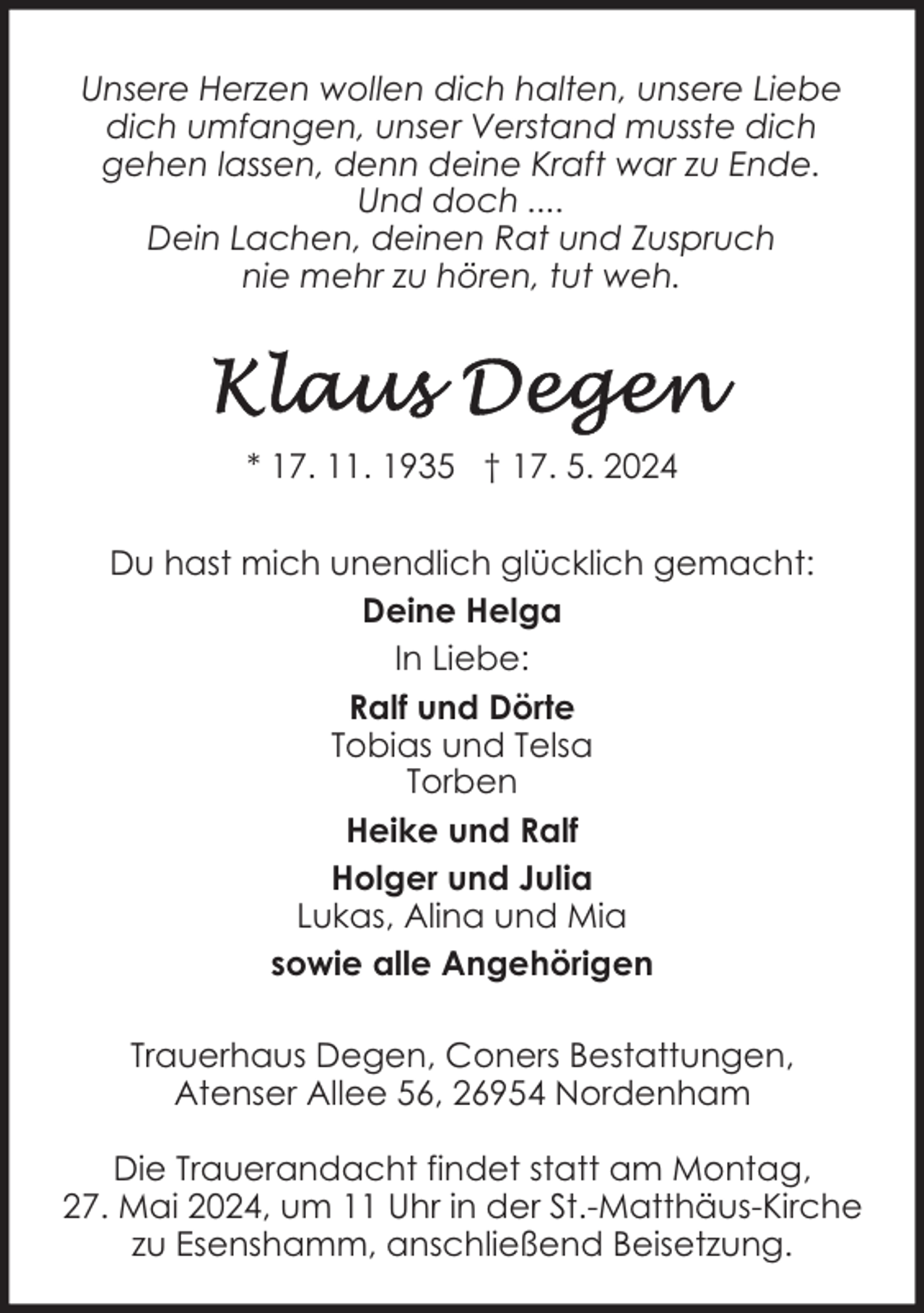 <p>Unsere Herzen wollen dich halten, unsere Liebe<br />dich umfangen, unser Verstand musste dich<br />gehen lassen, denn deine Kraft war zu Ende.<br />Und doch ....<br />Dein Lachen, deinen Rat und Zuspruch<br />nie mehr zu hören, tut weh.</p><p>* 17. 11. 1935 † 17. 5. 2024<br />Du hast mich unendlich glücklich gemacht:<br />Deine Helga<br />In Liebe:<br />Ralf und Dörte<br />Tobias und Telsa<br />Torben<br />Heike und Ralf<br />Holger und Julia<br />Lukas, Alina und Mia<br />sowie alle Angehörigen<br />Trauerhaus Degen, Coners Bestattungen,<br />Atenser Allee 56, 26954 Nordenham<br />Die Trauerandacht findet statt am Montag,<br />27. Mai 2024, um 11 Uhr in der St.-Matthäus-Kirche<br />zu Esenshamm, anschließend Beisetzung.</p>