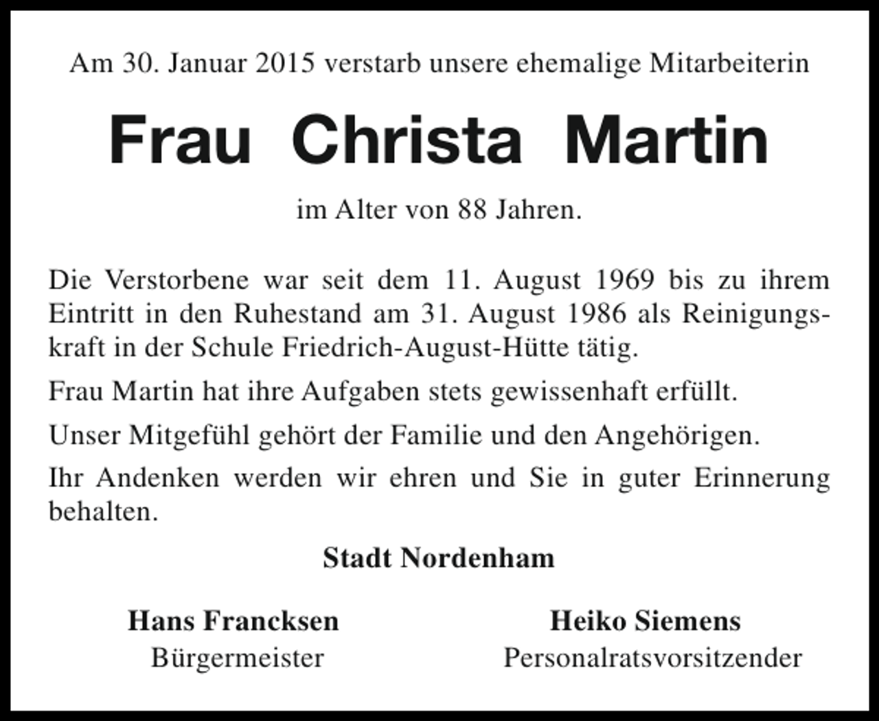 <p>Am 30. Januar 2015 verstarb unsere ehemalige Mitarbeiterin</p><p>Frau Christa Martin<br />im Alter von 88 Jahren.<br />Die Verstorbene war seit dem 11. August 1969 bis zu ihrem<br />Eintritt in den Ruhestand am 31. August 1986 als Reinigungskraft in der Schule Friedrich-August-Hütte tätig.<br />Frau Martin hat ihre Aufgaben stets gewissenhaft erfüllt.<br />Unser Mitgefühl gehört der Familie und den Angehörigen.<br />Ihr Andenken werden wir ehren und Sie in guter Erinnerung<br />behalten.<br />Stadt Nordenham<br />Hans Francksen<br />Bürgermeister</p><p>Heiko Siemens<br />Personalratsvorsitzender</p>