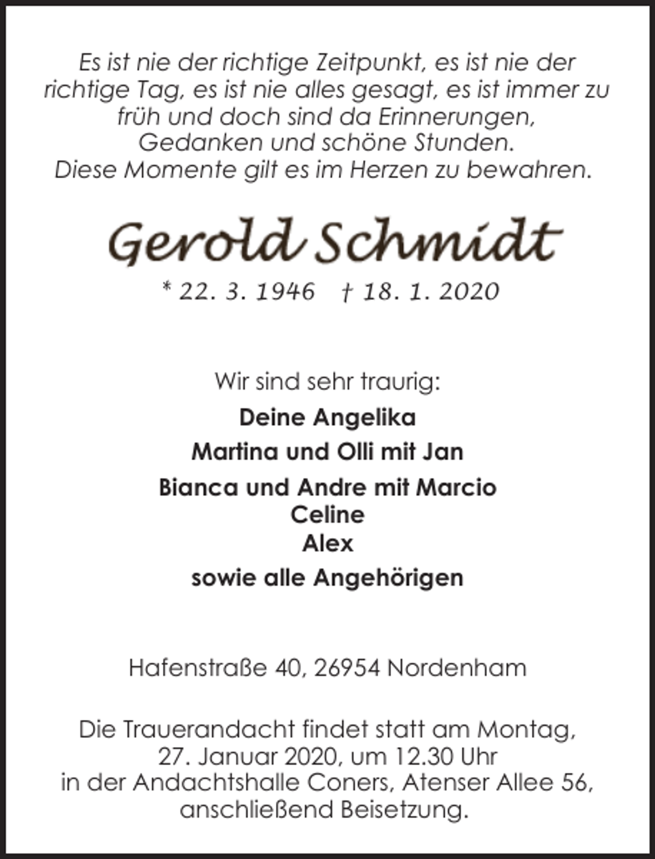 <p>Es ist nie der richtige Zeitpunkt, es ist nie der<br />richtige Tag, es ist nie alles gesagt, es ist immer zu<br />früh und doch sind da Erinnerungen,<br />Gedanken und schöne Stunden.<br />Diese Momente gilt es im Herzen zu bewahren.</p><p>* 22. 3. 1946</p><p>† 18. 1. 2020</p><p>Wir sind sehr traurig:<br />Deine Angelika<br />Martina und Olli mit Jan<br />Bianca und Andre mit Marcio<br />Celine<br />Alex<br />sowie alle Angehörigen<br />Hafenstraße 40, 26954 Nordenham<br />Die Trauerandacht findet statt am Montag,<br />27. Januar 2020, um 12.30 Uhr<br />in der Andachtshalle Coners, Atenser Allee 56,<br />anschließend Beisetzung.</p>