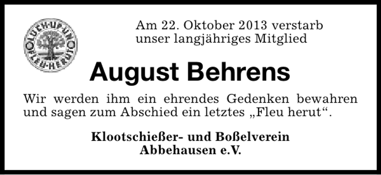 <p>Am 22. Oktober 2013 verstarb<br />unser langjähriges Mitglied</p><p>August Behrens<br />Wir werden ihm ein ehrendes Gedenken bewahren<br />und sagen zum Abschied ein letztes „Fleu herut“.<br />Klootschießer- und Boßelverein<br />Abbehausen e.V.</p>