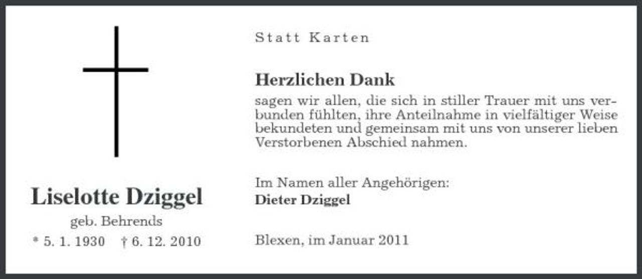 <p>Statt Karten</p>
<p>Herzlichen Dank<br />sagen wir allen, die sich in stiller Trauer mit uns verbunden fühlten, ihre Anteilnahme in vielfältiger Weise bekundeten und gemeinsam mit uns von unserer lieben Verstorbenen Abschied nahmen. Im Namen aller Angehörigen: Dieter Dziggel Blexen, im Januar 2011</p>
<p>Liselotte Dziggel<br />geb. Behrends * 5. 1. 1930 † 6. 12. 2010</p>