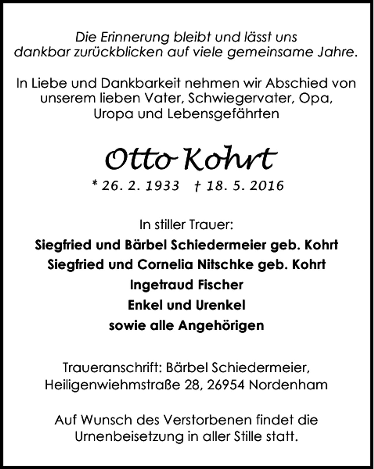 <p>Die Erinnerung bleibt und lässt uns<br />dankbar zurückblicken auf viele gemeinsame Jahre.<br />In Liebe und Dankbarkeit nehmen wir Abschied von<br />unserem lieben Vater, Schwiegervater, Opa,<br />Uropa und Lebensgefährten</p><p>Otto Kohrt</p><p>* 26. 2. 1933</p><p>† 18. 5. 2016</p><p>In stiller Trauer:<br />Siegfried und Bärbel Schiedermeier geb. Kohrt<br />Siegfried und Cornelia Nitschke geb. Kohrt<br />Ingetraud Fischer<br />Enkel und Urenkel<br />sowie alle Angehörigen<br />Traueranschrift: Bärbel Schiedermeier,<br />Heiligenwiehmstraße 28, 26954 Nordenham<br />Auf Wunsch des Verstorbenen findet die<br />Urnenbeisetzung in aller Stille statt.</p>