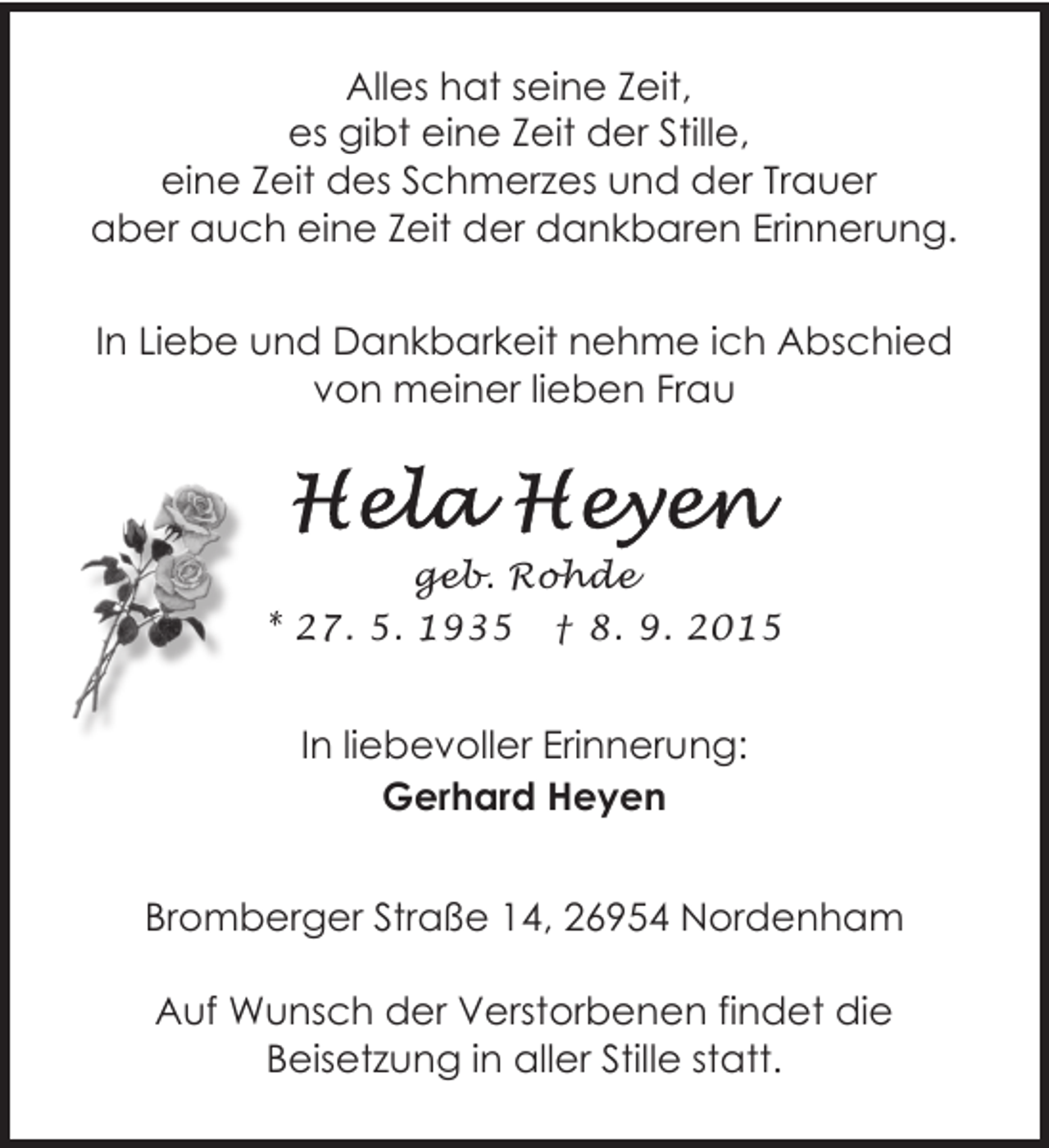 <p>Alles hat seine Zeit,<br />es gibt eine Zeit der Stille,<br />eine Zeit des Schmerzes und der Trauer<br />aber auch eine Zeit der dankbaren Erinnerung.<br />In Liebe und Dankbarkeit nehme ich Abschied<br />von meiner lieben Frau</p><p>geb. Rohde<br />* 27. 5. 1935 † 8. 9. 2015</p><p>In liebevoller Erinnerung:<br />Gerhard Heyen<br />Bromberger Straße 14, 26954 Nordenham<br />Auf Wunsch der Verstorbenen findet die<br />Beisetzung in aller Stille statt.</p>