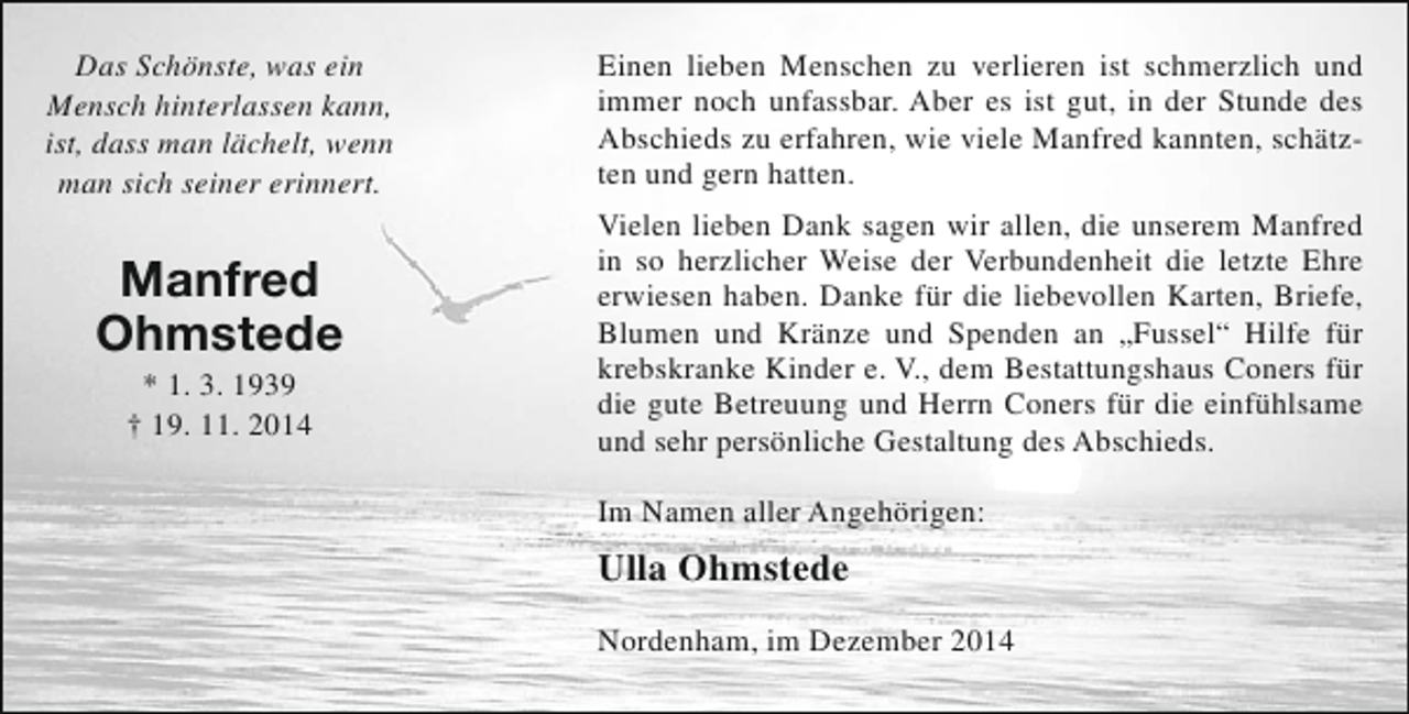 <p>Das Schönste, was ein<br />Mensch hinterlassen kann,<br />ist, dass man lächelt, wenn<br />man sich seiner erinnert.</p><p>Manfred<br />Ohmstede<br />* 1. 3. 1939<br />† 19. 11. 2014</p><p>Einen lieben Menschen zu verlieren ist schmerzlich und<br />immer noch unfassbar. Aber es ist gut, in der Stunde des<br />Abschieds zu erfahren, wie viele Manfred kannten, schätzten und gern hatten.<br />Vielen lieben Dank sagen wir allen, die unserem Manfred<br />in so herzlicher Weise der Verbundenheit die letzte Ehre<br />erwiesen haben. Danke für die liebevollen Karten, Briefe,<br />Blumen und Kränze und Spenden an „Fussel“ Hilfe für<br />krebskranke Kinder e. V., dem Bestattungshaus Coners für<br />die gute Betreuung und Herrn Coners für die einfühlsame<br />und sehr persönliche Gestaltung des Abschieds.<br />Im Namen aller Angehörigen:</p><p>Ulla Ohmstede<br />Nordenham, im Dezember 2014</p>