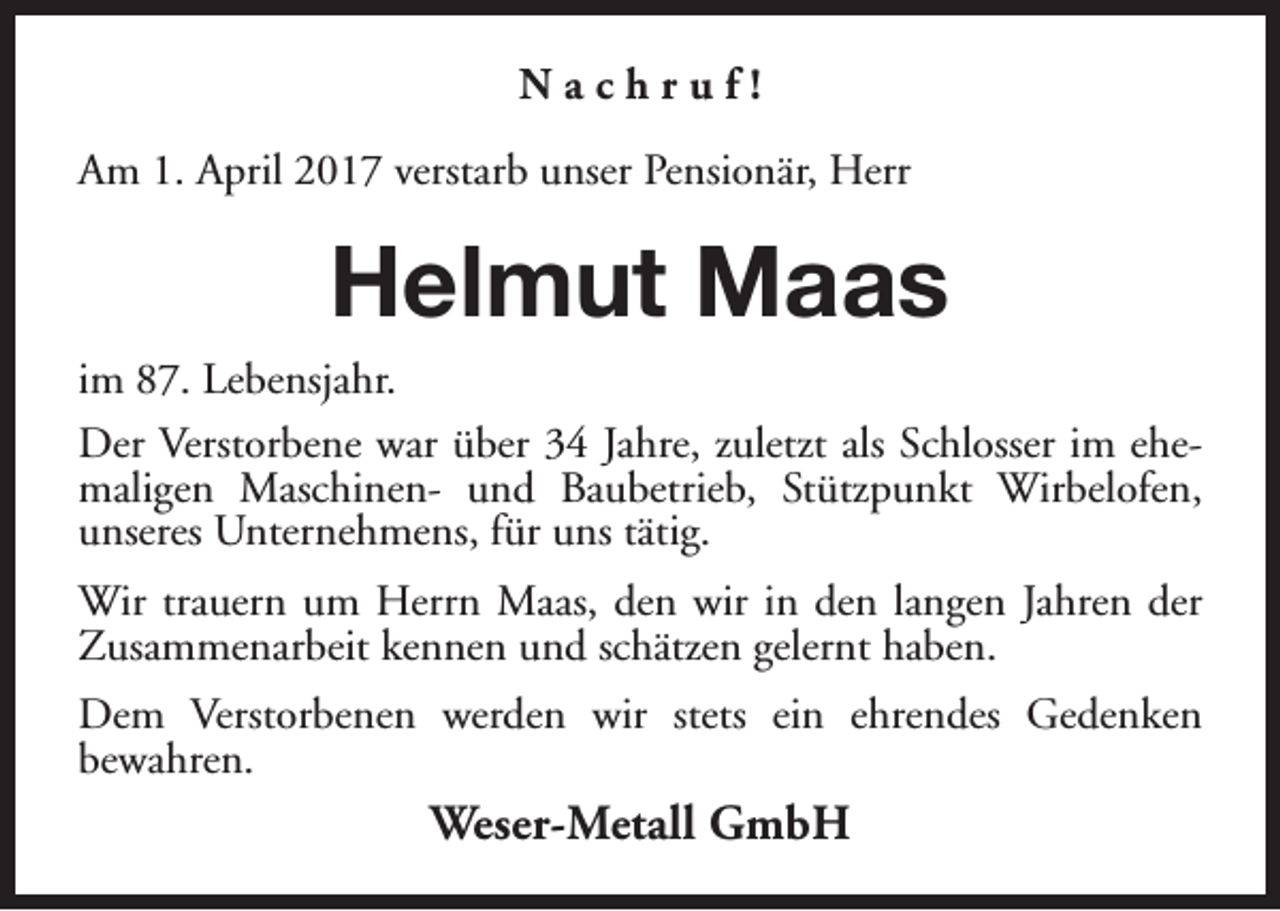 <p>Nachruf!<br />Am 1. April 2017 verstarb unser Pensionär, Herr</p><p>Helmut Maas<br />im 87. Lebensjahr.<br />Der Verstorbene war über 34 Jahre, zuletzt als Schlosser im ehemaligen Maschinen- und Baubetrieb, Stützpunkt Wirbelofen,<br />unseres Unternehmens, für uns tätig.<br />Wir trauern um Herrn Maas, den wir in den langen Jahren der<br />Zusammenarbeit kennen und schätzen gelernt haben.<br />Dem Verstorbenen werden wir stets ein ehrendes Gedenken<br />bewahren.</p><p>Weser-Metall GmbH</p>