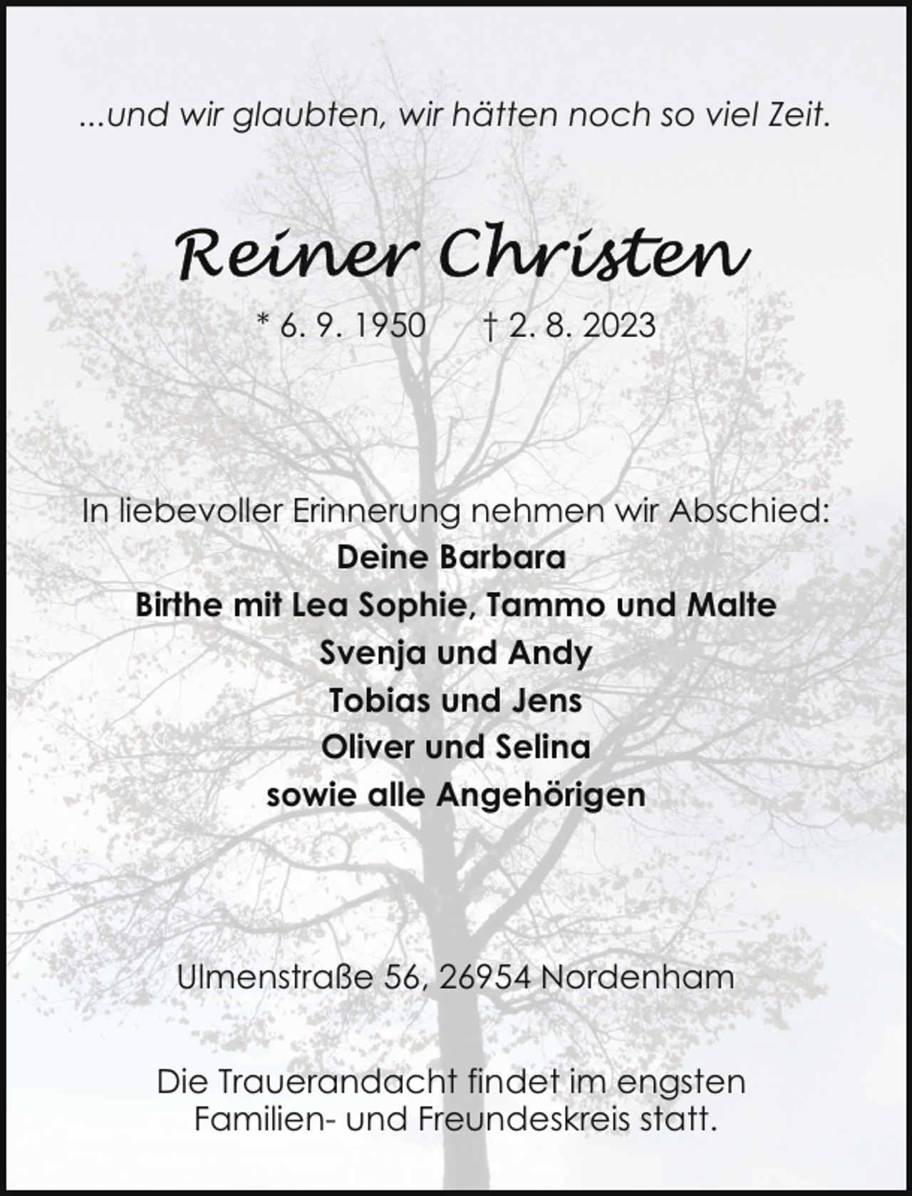 <p>...und wir glaubten, wir hätten noch so viel Zeit.</p><p>* 6. 9. 1950</p><p>† 2. 8. 2023</p><p>In liebevoller Erinnerung nehmen wir Abschied:<br />Deine Barbara<br />Birthe mit Lea Sophie, Tammo und Malte<br />Svenja und Andy<br />Tobias und Jens<br />Oliver und Selina<br />sowie alle Angehörigen</p><p>Ulmenstraße 56, 26954 Nordenham<br />Die Trauerandacht findet im engsten<br />Familien- und Freundeskreis statt.</p>