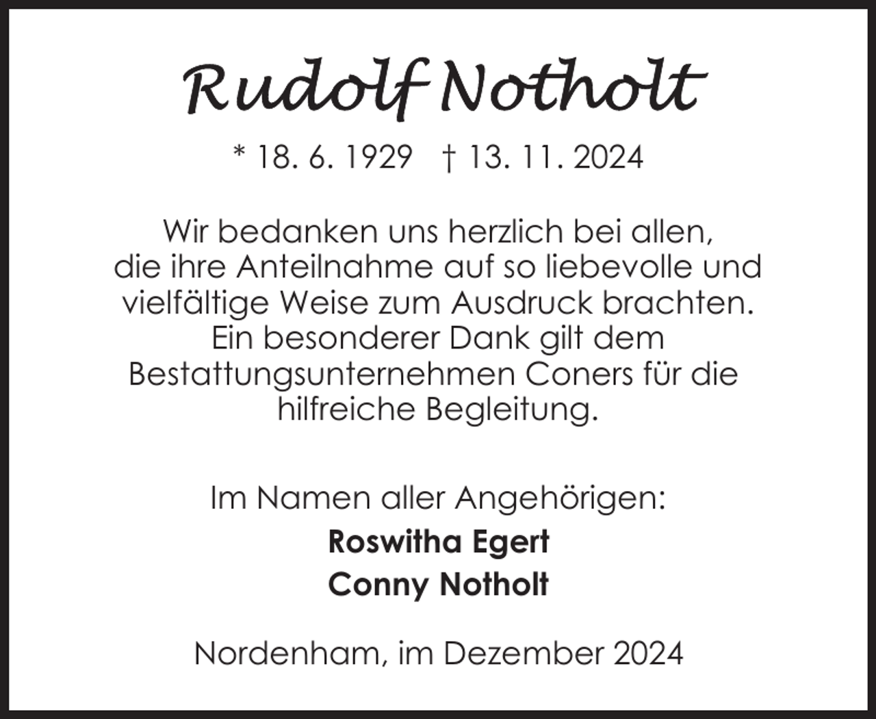 <p>* 18. 6. 1929 † 13. 11. 2024<br />Wir bedanken uns herzlich bei allen,<br />die ihre Anteilnahme auf so liebevolle und<br />vielfältige Weise zum Ausdruck brachten.<br />Ein besonderer Dank gilt dem<br />Bestattungsunternehmen Coners für die<br />hilfreiche Begleitung.<br />Im Namen aller Angehörigen:<br />Roswitha Egert<br />Conny Notholt<br />Nordenham, im Dezember 2024</p>