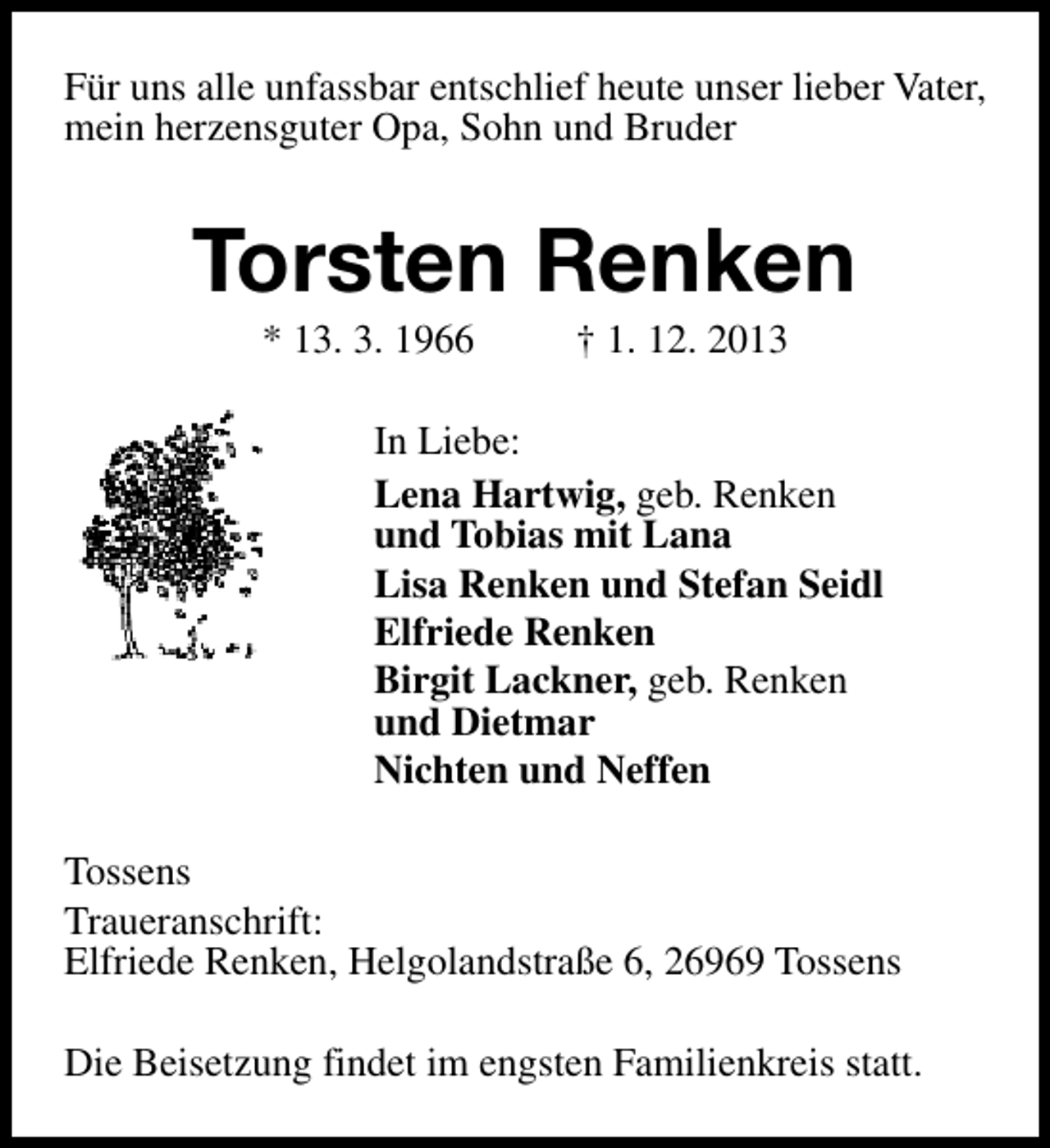 <p>Für uns alle unfassbar entschlief heute unser lieber Vater,<br />mein herzensguter Opa, Sohn und Bruder</p>
<p>Torsten Renken<br />* 13. 3. 1966</p>
<p>† 1. 12. 2013</p>
<p>In Liebe:<br />Lena Hartwig, geb. Renken<br />und Tobias mit Lana<br />Lisa Renken und Stefan Seidl<br />Elfriede Renken<br />Birgit Lackner, geb. Renken<br />und Dietmar<br />Nichten und Neffen<br />Tossens<br />Traueranschrift:<br />Elfriede Renken, Helgolandstraße 6, 26969 Tossens<br />Die Beisetzung findet im engsten Familienkreis statt.</p>