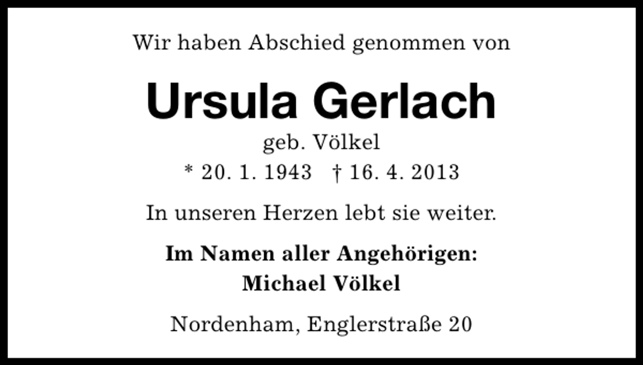 <p>Wir haben Abschied genommen von</p><p>Ursula Gerlach<br />geb. VÃ¶lkel<br />* 20. 1. 1943 Â† 16. 4. 2013</p><p>In unseren Herzen lebt sie weiter.<br />Im Namen aller AngehÃ¶rigen:<br />Michael VÃ¶lkel<br />Nordenham, EnglerstraÃŸe 20</p>