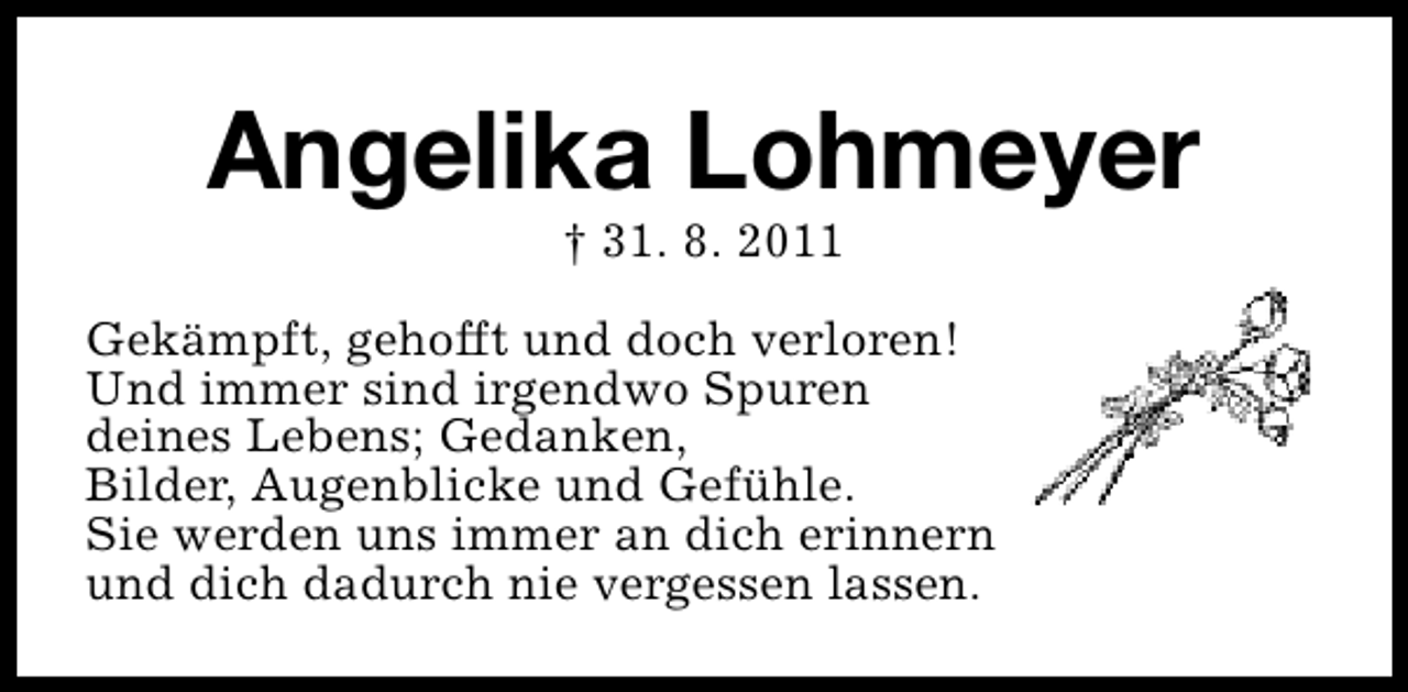 <p>Angelika Lohmeyer<br />† 31. 8. 2011</p><p>Gekämpft, gehofft und doch verloren!<br />Und immer sind irgendwo Spuren<br />deines Lebens; Gedanken,<br />Bilder, Augenblicke und Gefühle.<br />Sie werden uns immer an dich erinnern<br />und dich dadurch nie vergessen lassen.</p>