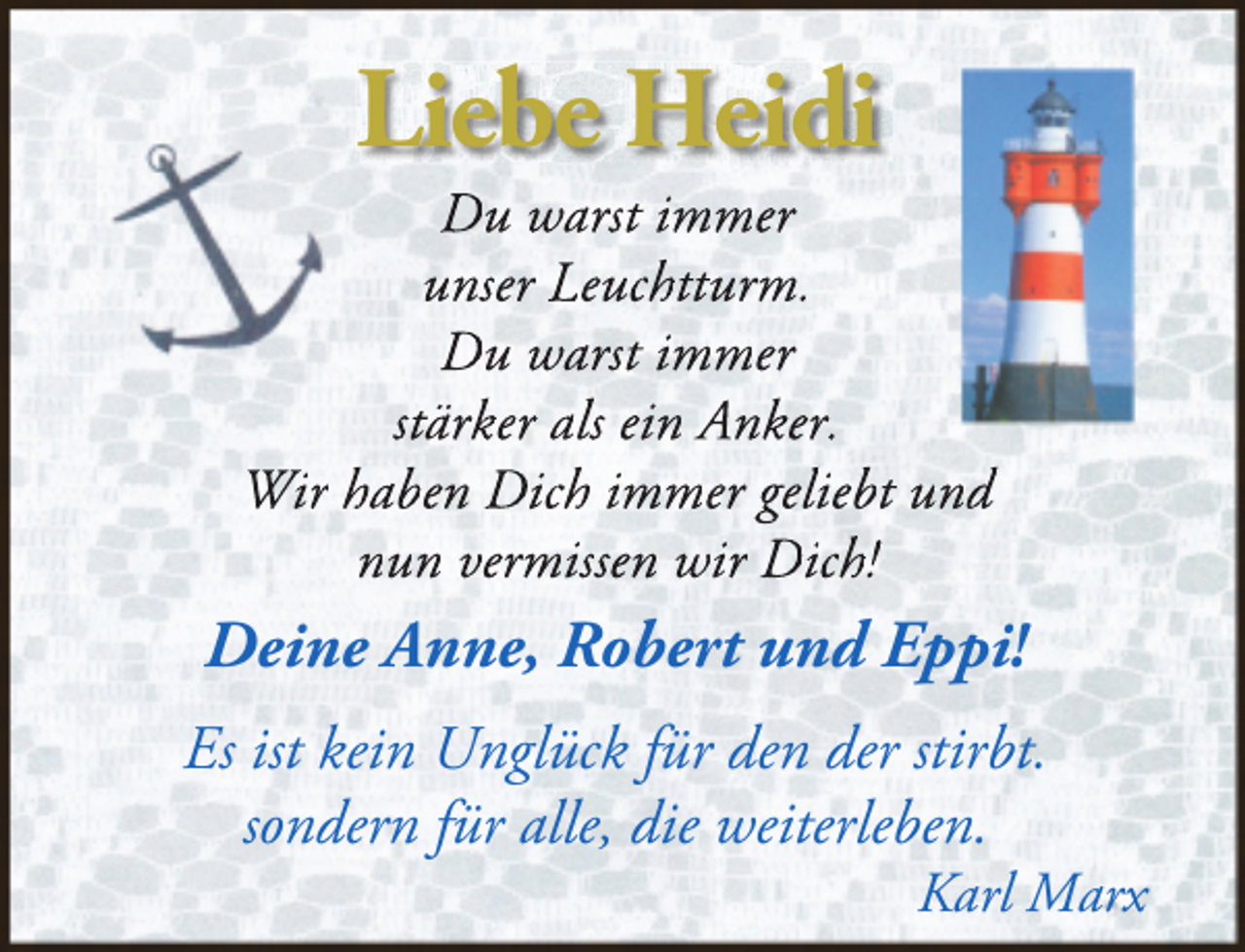 <p>Liebe Heidi</p><p>Du warst immer<br />unser Leuchtturm.<br />Du warst immer<br />stärker als ein Anker.<br />Wir haben Dich immer geliebt und<br />nun vermissen wir Dich!</p><p>Deine Anne, Robert und Eppi!<br />Es ist kein Unglück für den der stirbt.<br />sondern für alle, die weiterleben.</p><p>Karl Marx</p>