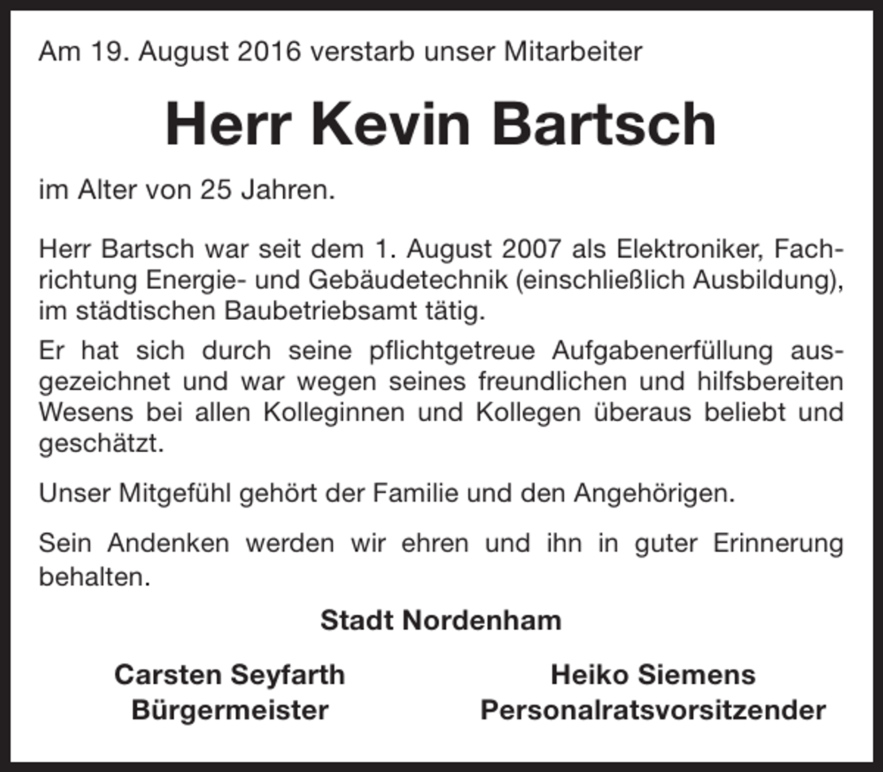 <p>Am 19. August 2016 verstarb unser Mitarbeiter</p><p>Herr Kevin Bartsch<br />im Alter von 25 Jahren.<br />Herr Bartsch war seit dem 1. August 2007 als Elektroniker, Fachrichtung Energie- und Gebäudetechnik (einschließlich Ausbildung),<br />im städtischen Baubetriebsamt tätig.<br />Er hat sich durch seine pflichtgetreue Aufgabenerfüllung ausgezeichnet und war wegen seines freundlichen und hilfsbereiten<br />Wesens bei allen Kolleginnen und Kollegen überaus beliebt und<br />geschätzt.<br />Unser Mitgefühl gehört der Familie und den Angehörigen.<br />Sein Andenken werden wir ehren und ihn in guter Erinnerung<br />behalten.</p><p>Stadt Nordenham<br />Carsten Seyfarth<br />Bürgermeister</p><p>Heiko Siemens<br />Personalratsvorsitzender</p>
