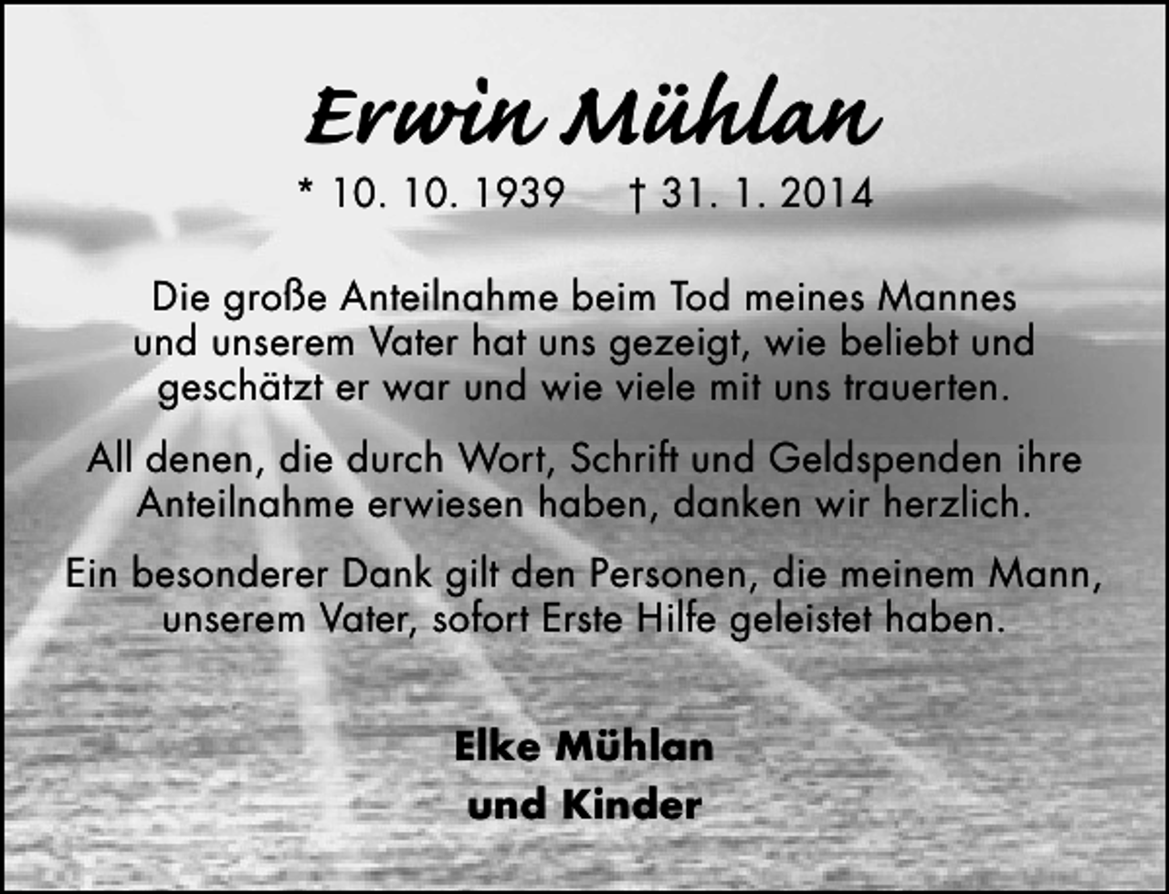 <p>Erwin Mühlan</p><p>* 10. 10. 1939</p><p>† 31. 1. 2014</p><p>Die große Anteilnahme beim Tod meines Mannes<br />und unserem Vater hat uns gezeigt, wie beliebt und<br />geschätzt er war und wie viele mit uns trauerten.<br />All denen, die durch Wort, Schrift und Geldspenden ihre<br />Anteilnahme erwiesen haben, danken wir herzlich.<br />Ein besonderer Dank gilt den Personen, die meinem Mann,<br />unserem Vater, sofort Erste Hilfe geleistet haben.<br />Elke Mühlan<br />und Kinder</p>