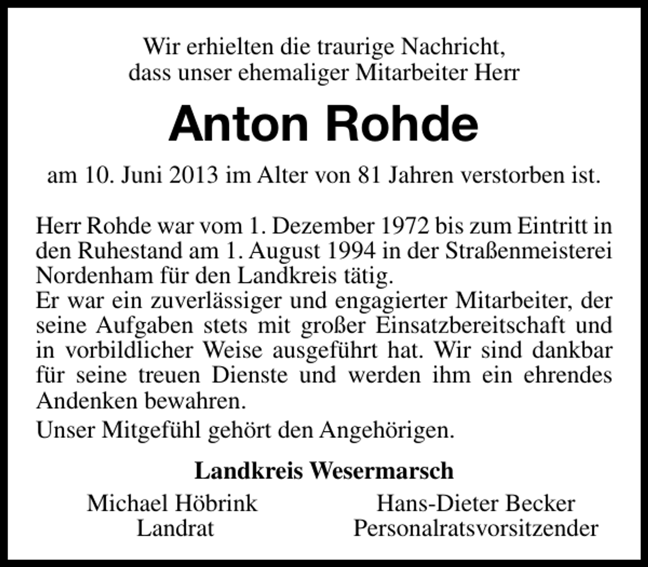 <p>Wir erhielten die traurige Nachricht,<br />dass unser ehemaliger Mitarbeiter Herr</p><p>Anton Rohde<br />am 10. Juni 2013 im Alter von 81 Jahren verstorben ist.<br />Herr Rohde war vom 1. Dezember 1972 bis zum Eintritt in<br />den Ruhestand am 1. August 1994 in der Straßenmeisterei<br />Nordenham für den Landkreis tätig.<br />Er war ein zuverlässiger und engagierter Mitarbeiter, der<br />seine Aufgaben stets mit großer Einsatzbereitschaft und<br />in vorbildlicher Weise ausgeführt hat. Wir sind dankbar<br />für seine treuen Dienste und werden ihm ein ehrendes<br />Andenken bewahren.<br />Unser Mitgefühl gehört den Angehörigen.<br />Landkreis Wesermarsch<br />Michael Höbrink<br />Hans-Dieter Becker<br />Landrat<br />Personalratsvorsitzender</p>
