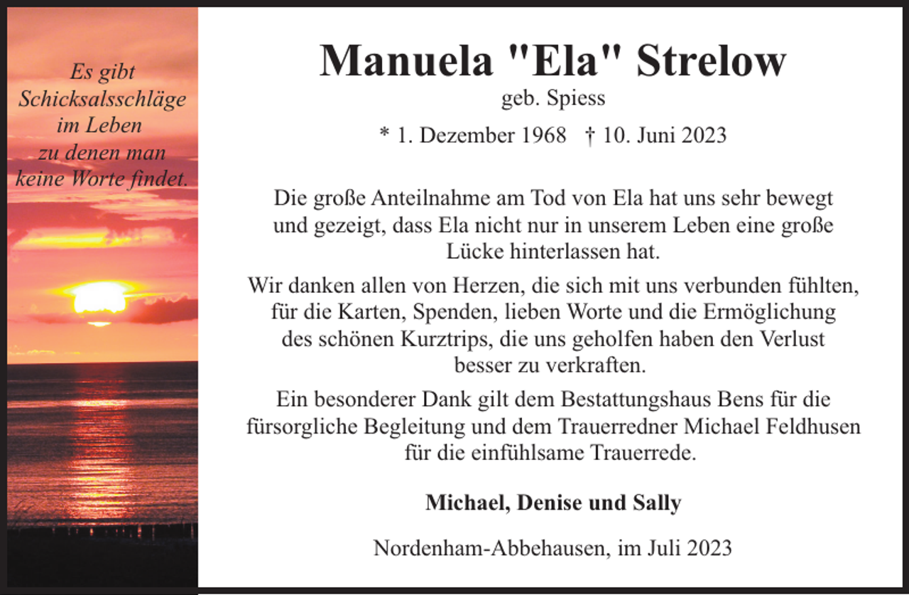 <p>Es gibt<br />Schicksalsschläge<br />im Leben<br />zu denen man<br />keine Worte findet.</p><p>Manuela "Ela" Strelow<br />geb. Spiess</p><p>* 1. Dezember 1968 † 10. Juni 2023<br />Die große Anteilnahme am Tod von Ela hat uns sehr bewegt<br />und gezeigt, dass Ela nicht nur in unserem Leben eine große<br />Lücke hinterlassen hat.<br />Wir danken allen von Herzen, die sich mit uns verbunden fühlten,<br />für die Karten, Spenden, lieben Worte und die Ermöglichung<br />des schönen Kurztrips, die uns geholfen haben den Verlust<br />besser zu verkraften.<br />Ein besonderer Dank gilt dem Bestattungshaus Bens für die<br />fürsorgliche Begleitung und dem Trauerredner Michael Feldhusen<br />für die einfühlsame Trauerrede.<br />Michael, Denise und Sally<br />Nordenham-Abbehausen, im Juli 2023</p>