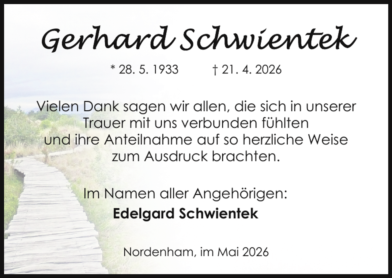 <p>* 28. 5. 1933</p>
<p>† 21. 4. 2026</p>
<p>Vielen Dank sagen wir allen, die sich in unserer<br />Trauer mit uns verbunden fühlten<br />und ihre Anteilnahme auf so herzliche Weise<br />zum Ausdruck brachten.<br />Im Namen aller Angehörigen:<br />Edelgard Schwientek<br />Nordenham, im Mai 2026</p>