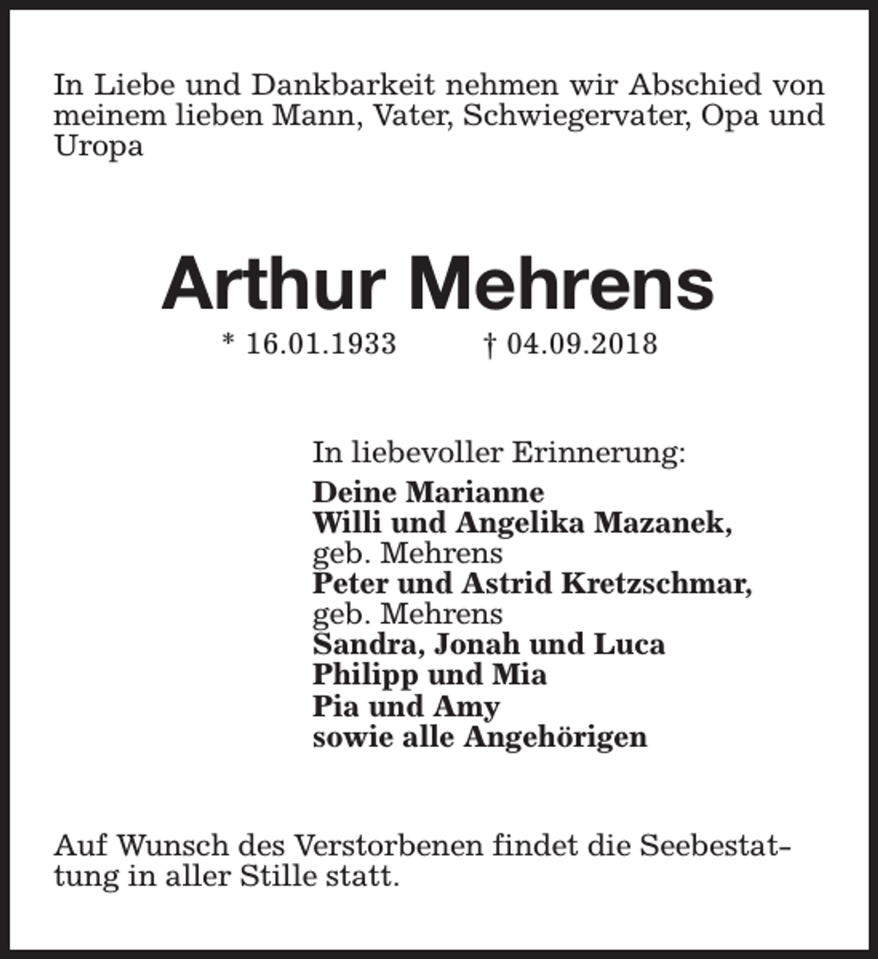 <p>In Liebe und Dankbarkeit nehmen wir Abschied von<br />meinem lieben Mann, Vater, Schwiegervater, Opa und<br />Uropa</p><p>Arthur Mehrens<br />* 16.01.1933</p><p>† 04.09.2018</p><p>In liebevoller Erinnerung:<br />Deine Marianne<br />Willi und Angelika Mazanek,<br />geb. Mehrens<br />Peter und Astrid Kretzschmar,<br />geb. Mehrens<br />Sandra, Jonah und Luca<br />Philipp und Mia<br />Pia und Amy<br />sowie alle Angehörigen<br />Auf Wunsch des Verstorbenen findet die Seebestattung in aller Stille statt.</p>