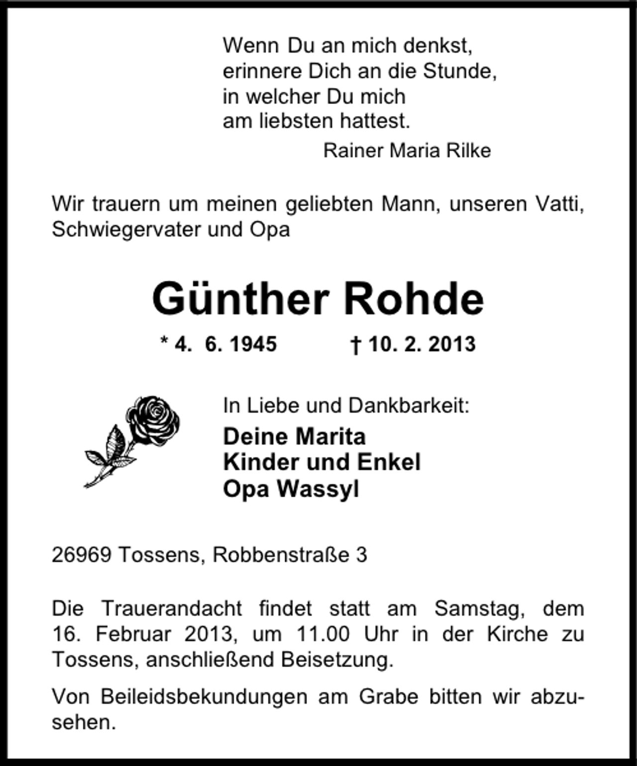 <p>Wenn Du an mich denkst,<br />erinnere Dich an die Stunde,<br />in welcher Du mich<br />am liebsten hattest.<br />Rainer Maria Rilke</p><p>Wir trauern um meinen geliebten Mann, unseren Vatti,<br />Schwiegervater und Opa</p><p>Günther Rohde<br />* 4. 6. 1945</p><p>† 10. 2. 2013</p><p>In Liebe und Dankbarkeit:</p><p>Deine Marita<br />Kinder und Enkel<br />Opa Wassyl<br />26969 Tossens, Robbenstraße 3<br />Die Trauerandacht findet statt am Samstag, dem<br />16. Februar 2013, um 11.00 Uhr in der Kirche zu<br />Tossens, anschließend Beisetzung.<br />Von Beileidsbekundungen am Grabe bitten wir abzusehen.</p>