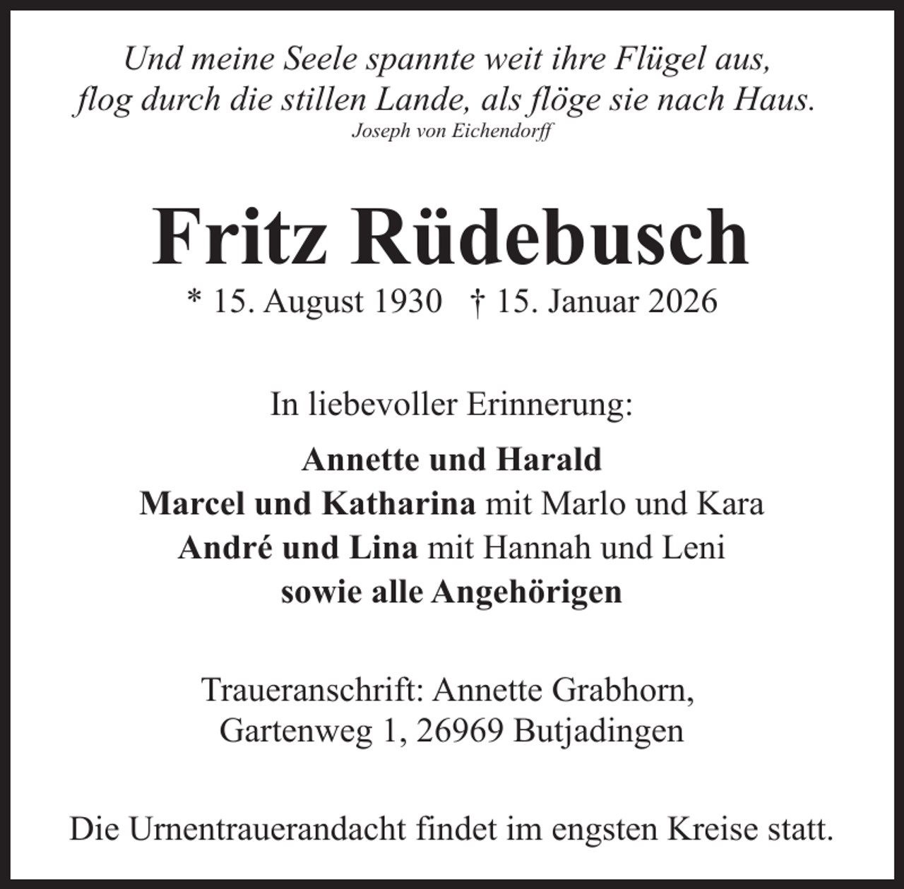 <p>Und meine Seele spannte weit ihre Flügel aus,<br />flog durch die stillen Lande, als flöge sie nach Haus.<br />Joseph von Eichendorff</p><p>Fritz Rüdebusch<br />* 15. August 1930 † 15. Januar 2026<br />In liebevoller Erinnerung:<br />Annette und Harald<br />Marcel und Katharina mit Marlo und Kara<br />André und Lina mit Hannah und Leni<br />sowie alle Angehörigen<br />Traueranschrift: Annette Grabhorn,<br />Gartenweg 1, 26969 Butjadingen<br />Die Urnentrauerandacht findet im engsten Kreise statt.</p>