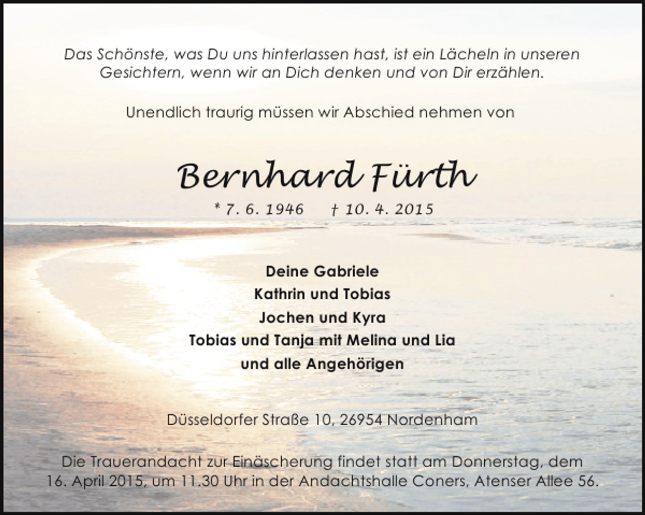 <p>Das Schönste, was Du uns hinterlassen hast, ist ein Lächeln in unseren<br />Gesichtern, wenn wir an Dich denken und von Dir erzählen.<br />Unendlich traurig müssen wir Abschied nehmen von</p><p>Bernhard Fürth<br />* 7. 6. 1946</p><p>† 10. 4. 2015</p><p>Deine Gabriele<br />Kathrin und Tobias<br />Jochen und Kyra<br />Tobias und Tanja mit Melina und Lia<br />und alle Angehörigen<br />Düsseldorfer Straße 10, 26954 Nordenham<br />Die Trauerandacht zur Einäscherung findet statt am Donnerstag, dem<br />16. April 2015, um 11.30 Uhr in der Andachtshalle Coners, Atenser Allee 56.</p>