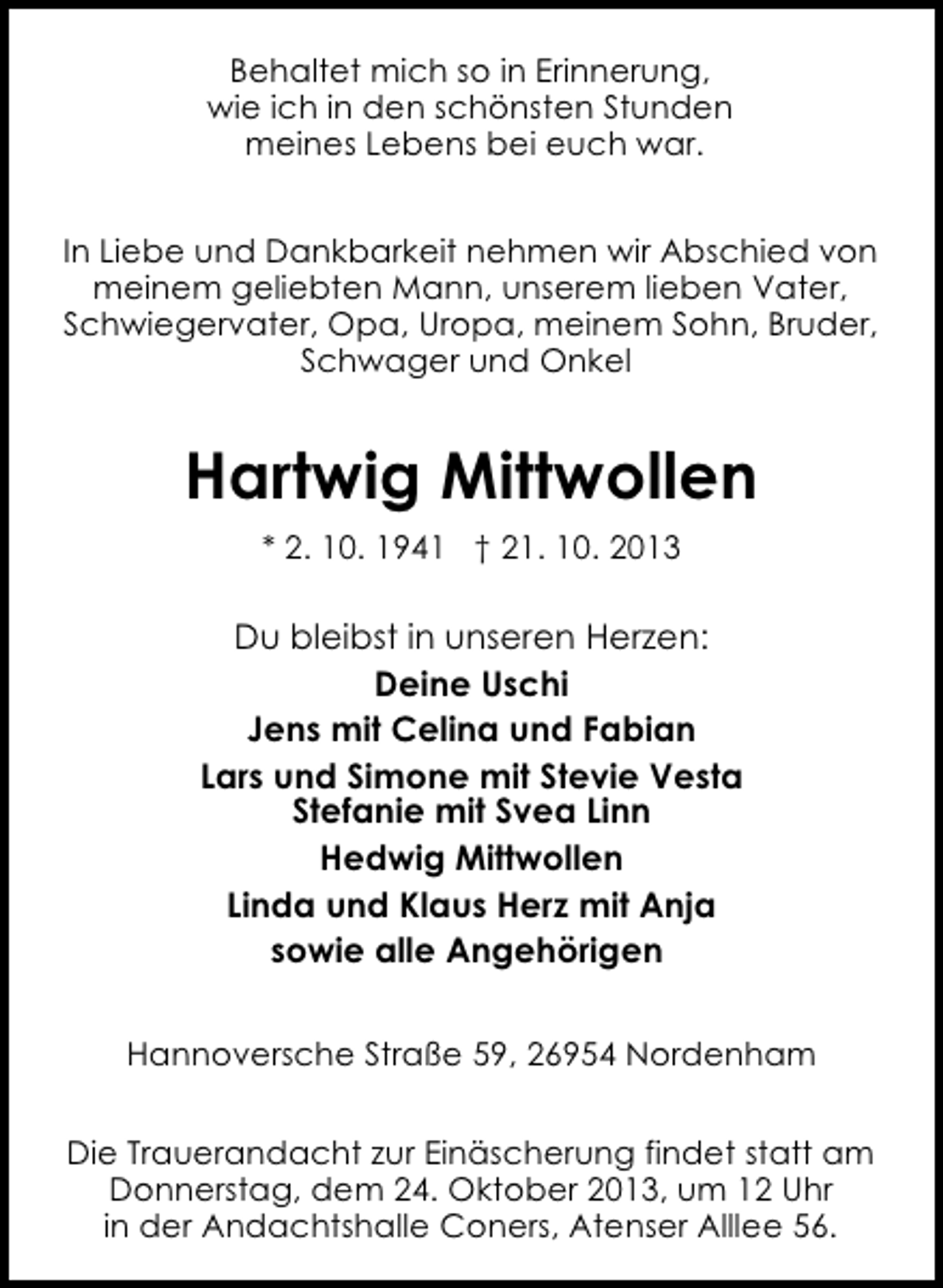 <p>Behaltet mich so in Erinnerung,<br />wie ich in den schönsten Stunden<br />meines Lebens bei euch war.<br />In Liebe und Dankbarkeit nehmen wir Abschied von<br />meinem geliebten Mann, unserem lieben Vater,<br />Schwiegervater, Opa, Uropa, meinem Sohn, Bruder,<br />Schwager und Onkel</p><p>Hartwig Mittwollen<br />* 2. 10. 1941 † 21. 10. 2013</p><p>Du bleibst in unseren Herzen:<br />Deine Uschi<br />Jens mit Celina und Fabian<br />Lars und Simone mit Stevie Vesta<br />Stefanie mit Svea Linn<br />Hedwig Mittwollen<br />Linda und Klaus Herz mit Anja<br />sowie alle Angehörigen<br />Hannoversche Straße 59, 26954 Nordenham<br />Die Trauerandacht zur Einäscherung findet statt am<br />Donnerstag, dem 24. Oktober 2013, um 12 Uhr<br />in der Andachtshalle Coners, Atenser Alllee 56.</p>