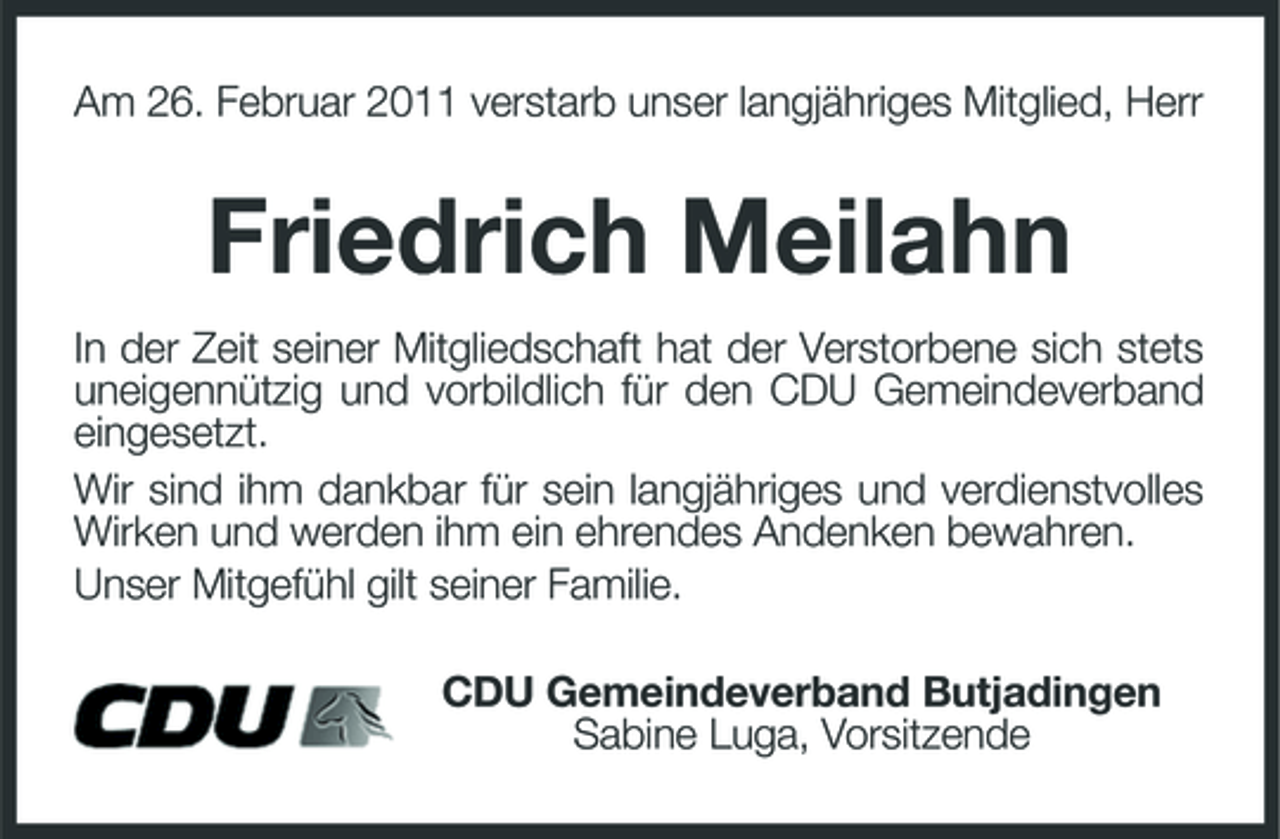 <p>Am 26. Februar 2011 verstarb unser langjähriges Mitglied, Herr<br />Friedrich Meilahn<br />In der Zeit seiner Mitgliedschaft hat der Verstorbene sich stets uneigennützig und vorbildlich für den CDU Gemeindeverband eingesetzt.<br />Wir sind ihm dankbar für sein langjähriges und verdienstvolles Wirken und werden ihm ein ehrendes Andenken bewahren.<br />Unser Mitgefühl gilt seiner Familie.<br />CDU Gemeindeverband Butjadingen<br />Sabine Luga, Vorsitzende</p>