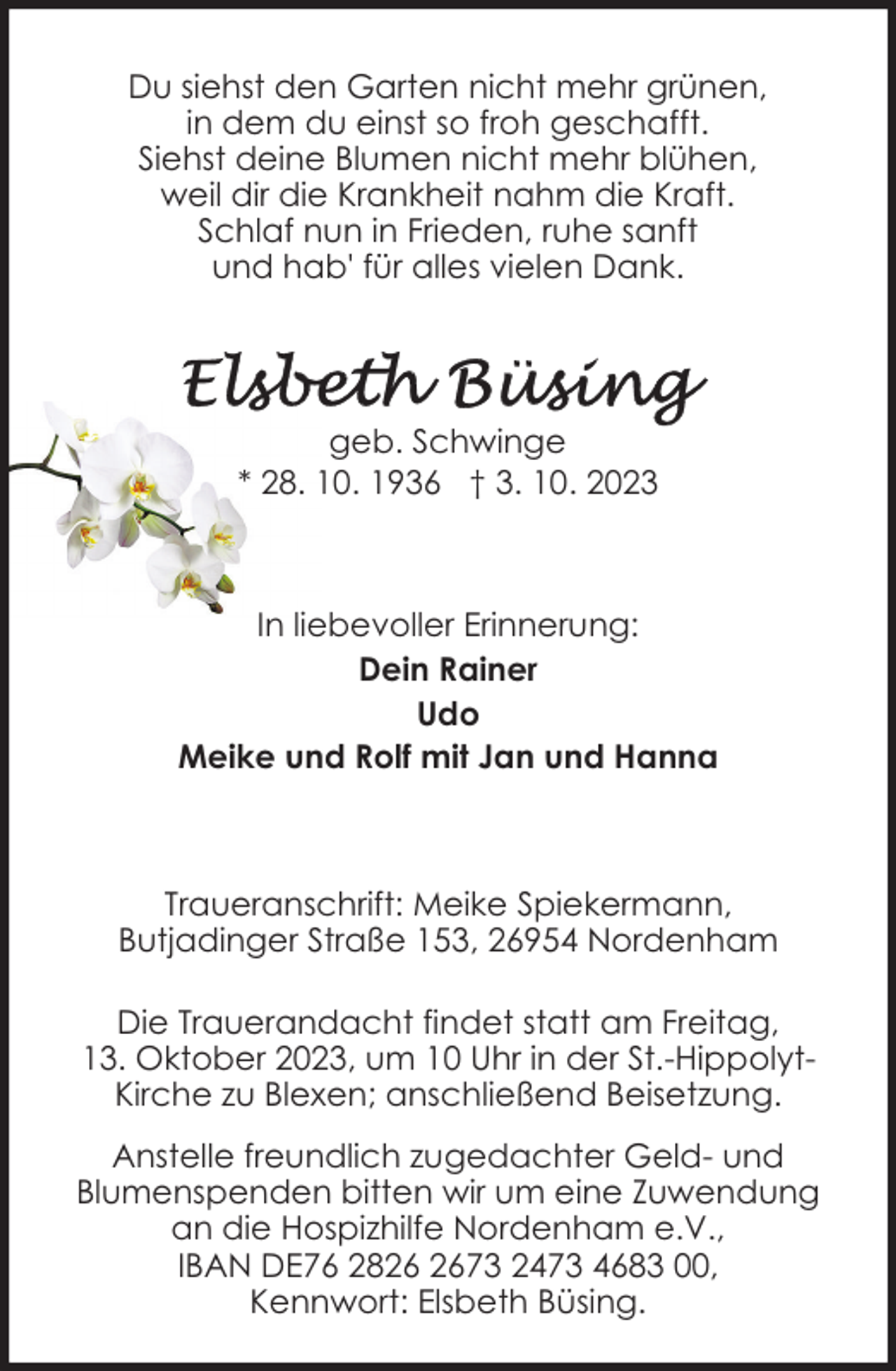 <p>Du siehst den Garten nicht mehr grünen,<br />in dem du einst so froh geschafft.<br />Siehst deine Blumen nicht mehr blühen,<br />weil dir die Krankheit nahm die Kraft.<br />Schlaf nun in Frieden, ruhe sanft<br />und hab' für alles vielen Dank.</p><p>geb. Schwinge<br />* 28. 10. 1936 † 3. 10. 2023</p><p>In liebevoller Erinnerung:<br />Dein Rainer<br />Udo<br />Meike und Rolf mit Jan und Hanna</p><p>Traueranschrift: Meike Spiekermann,<br />Butjadinger Straße 153, 26954 Nordenham<br />Die Trauerandacht findet statt am Freitag,<br />13. Oktober 2023, um 10 Uhr in der St.-HippolytKirche zu Blexen; anschließend Beisetzung.<br />Anstelle freundlich zugedachter Geld- und<br />Blumenspenden bitten wir um eine Zuwendung<br />an die Hospizhilfe Nordenham e.V.,<br />IBAN DE76 2873 2473 4683 00,<br />Kennwort: Elsbeth Büsing.</p>
